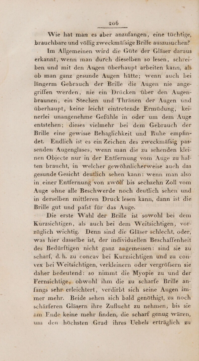 Wie hat man es aber anzufangen, eine tüchtige, brauchbare und völlig zweckmälsige Brille auszusuchen? Im Allgemeinen wird die Güte der Gläser daraus erkannt, wenn man durch dieselben so lesen, schrei- ben und mit den Augen überhaupt arbeiten kann, als ob man ganz gesunde Augen hätte; wenn auch beı längerm Gebrauch der Brille die Augen nie ange- griffen werden, nie ein Drücken über den Augen- braunen, ein Stechen und Thränen der Augen und überhaupt, keine leicht eintretende Ermüdung, kei- nerlei unangenehme Gefühle in oder um dem Auge entstehen; dieses vielmehr bei dem Gebrauch der Brille eine gewisse Behaglichkeit und Ruhe empfin- det. Endlich ist es ein Zeichen des zweckmälsig pas- senden Augenglases, wenn man die zu sehenden klei- nen Objecte nur in der Entfernung vom Auge zu hal- ten braucht, in welcher gewöhnlicherweise auch das gesunde Gesicht deutlich sehen kann: wenn man also in einer Entfernung von zwölf bis sechzehn Zoll vom Auge ohne alle Beschwerde noch deutlich sehen und in derselben mittleren Druck lesen kann, dann ist die Brille gut und pafst für das Auge. Die erste Wahl der Brille ist sowohl bei dem Kurzsichtigen, als auch bei dem Weitsichtigen, vor- züglıch wichtig. Denn sınd die Gläser schlecht, oder, was hier dasselbe ist, der individuellen Beschaffenheit des Bedürftigen nicht ganz angemessen: sind sie zu scharf, d.h. zu concav bei Kurzsichtigen und zu con- vex bei Weitsichtigen, verkleinern oder vergrölsern sie daher bedeutend: so nimmt die Myopie zu und der Fernsichtige; obwohl ihm die zu scharfe Brille an- fangs sehr: erleichtert, verdirbt sich seine Augen im- mer mehr. ‚Beide sehen sich bald genöthigt, zu noch schärferen Gläsern ihre Zuflucht zu nehmen, bis sie am Fnde keine mehr finden, die scharf genug wären, um den höchsten Grad ihres Uebels erträglich zu