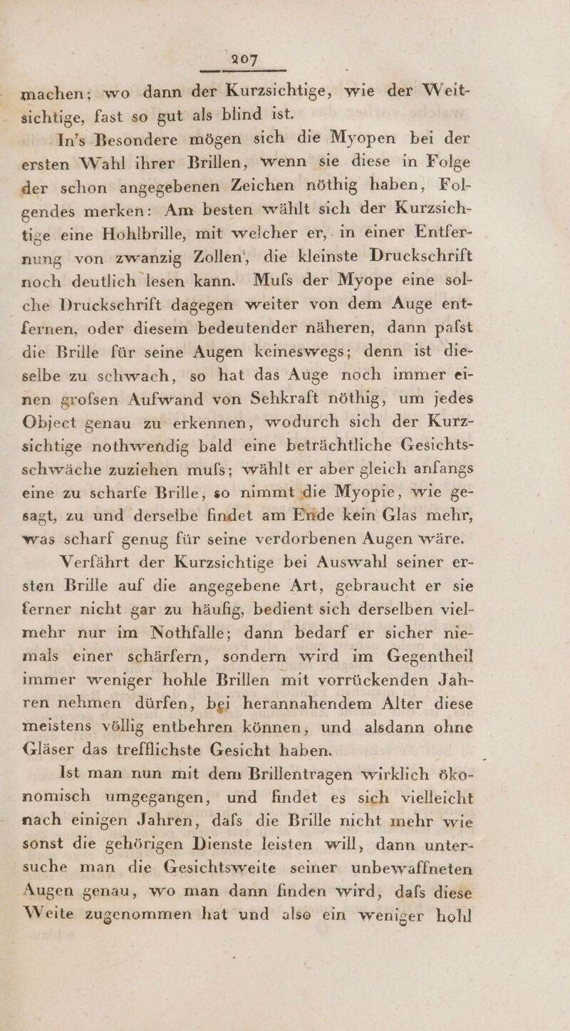 machen; wo dann der Kurzsichtige, wie der Weit- sichtige, fast so gut als blind ıst. In’s Besondere mögen sich die Myopen bei der ersten Wahl ihrer Brillen, wenn sie diese in Folge der schon angegebenen Zeichen nöthig haben, Fol- gendes merken: Am besten wählt sich der Kurzsich- tige eine Hohlbrille, mit welcher er,. ın einer Entfer- nung von zwanzig Zollen‘, die kleinste Druckschrift noch deutlich lesen kann. Mufs der Myope eine sol- che Druckschrift dagegen weiter von dem Auge ent- | fernen, oder diesem bedeutender näheren, dann palst die Brille für seine Augen keineswegs; denn ist die- selbe zu schwach, so hat das Auge noch immer eı- nen grofsen Aufwand von Sehkraft nöthig, um jedes Object genau zu erkennen, wodurch sich der Kurz- sichtige nothwendig bald eine beträchtliche Gesichts- schwäche zuziehen mufs; wählt er aber gleich anfangs eine zu scharfe Brille, so nimmt die Myopie, wie ge- sagt, zu und derseibe findet am Eride kein Glas mehr, was scharf genug für seine verdorbenen Augen wäre. Verfährt der Kurzsichtige bei Auswahl seiner er- sten Brille auf die angegebene Art, gebraucht er sie ferner nicht gar zu häufig, bedient sich derselben viel- mehr nur ım Nothfalle;, dann bedarf er sicher nie- mals einer schärfern, sondern wird im Gegentheil immer weniger hohle Brillen mit vorrückenden Jah- ren nehmen dürfen, bei herannahendem Alter diese meistens völlig entbehren können, und alsdann ohne Gläser das trefflichste Gesicht haben. Ist man nun mit dem Brillentragen wirklich öko- nomisch umgegangen, und findet es sich vielleicht nach einigen Jahren, dafs die Brille nicht mehr wie sonst die gehörigen Dienste leisten will, dann unter- suche man die Gesichtsweite seiner unbewaffneten Augen genau, wo man dann finden wird ‚ dafs diese Weite zugenommen hat und also ein weniger hohl