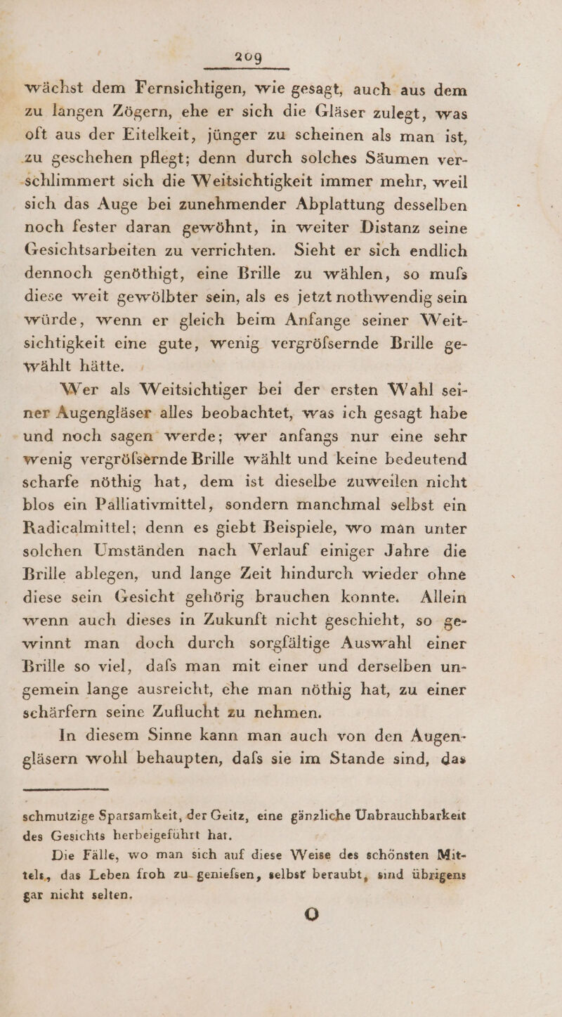 wächst dem Fernsichtigen, wie gesagt, auch aus dem zu langen Zögern, ‚ehe er sich die Gläser zulegt, was oft aus der Eitelkeit, jünger zu scheinen als man ist, ‚zu geschehen pflegt; denn durch solches Säumen ver- ‚schlimmert sich die Weitsichtigkeit immer mehr, weil sich das Auge bei zunehmender Abplattung desselben noch fester daran gewöhnt, in weiter Distanz seine Gesichtsarbeiten zu verrichten. Sieht er sich endlich dennoch genöthigt, eine Brille zu wählen, so mußs diese weit gewölbter sein, als es jetzt nothwvrendig sein würde, wenn er gleich beim Anfange seiner Weit- sichtigkeit eine gute, wenig vergrölsernde Brille ge- wählt hätte. Wer als Weitsichtiger bei der ersten Wahl sei- ner Augengläser alles beobachtet, was ich gesagt habe und noch sagen werde; wer anfangs nur eine sehr wenig vergrölsernde Brille wählt und keine bedeutend scharfe nöthig hat, dem ist dieselbe zuweilen nicht blos ein Palliativmittel, sondern manchmal selbst ein Radicalmittel; denn es giebt Beispiele, wo man unter solchen Umständen nach Verlauf einiger Jahre die Brille ablegen, und lange Zeit hindurch wieder ohne diese sein Gesicht gehörig brauchen konnte. Allein wenn auch dieses in Zukunft nicht geschieht, so ge- winnt man doch durch sorgfältige Auswahl einer Brille so viel, dafs man mit einer und derselben un- gemein lange ausreicht, che man nöthig hat, zu einer schärfern seine Zuflucht zu nehmen. In diesem Sinne kann man auch von den Augen- gläsern wohl behaupten, dafs sie im Stande sind, das schmutzige Sparsamkeit, der Geitz, eine gänzliche Unbrauchbarkeit des Gesichts herbeigeführt hat. | Die Fälle, wo man sıch auf diese Weise des schönsten Mit- tele, das Leben froh zu-geniefsen, selbst beraubt, sınd übrigens gar nicht selten, | [6