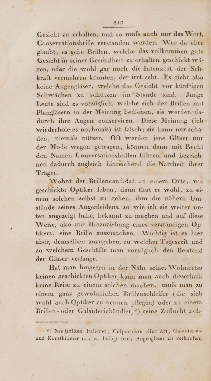 Gesicht zu erhalten, und so mufs auch nur das Wort, Conservationsbrille verstanden werden. Wer da aber glaubt, es gebe Brillen, welche das vollkommen gute Gesicht in seiner Gesundheit zu erhalten geschickt wä- ren, oder die wohl gar noch die Intensität der Seh- kraft vermehren könnten, der irrt sehr. Es giebt also keine Augengläser, welche das Gesicht vor künftigen Schwächen zu schützen ım Stande sind. Junge Leute sind es vorzüglich, welche sich der Brillen mit Plangläsern in der Meinung bedienen, sie werden‘ da- durch ihre Augen conserviren. , Diese Meinung (ich: 'wiederhole es nochmals) ıst falsch; sie kann nur scha- den, niemals nützen. Oft werden jene Gläser nur der Mode wegen getragen, können dann mit Recht den Namen Eonversationsbrillen führen und bezeich- nen dadurch zugleich hinreichend die Narrheit ihrer Träger. 5. 2 Wohnt dergrileneandidat. ans einem Orte, wo geschickte Optiker leben, dann Hintver wohl, zu ei- . nem solchen selbst zu gehen, ihm die nähern Um- stände seines Augenleidens, so wie ich sie weiter un- ten angezeigt habe, bekannt zu machen und auf diese Weise, also mit Hinzuziehung eines verständigen Op- tikers, eine Brille auszusuchen. Wichtig ist es hier aber, demselben anzugeben, zu welcher Tageszeit und zu welchem Geschäfte man vorzüglich den Beistand der Gläser verlange. Hat man hingegen in der Nähe seines Wohnortes keinen geschickten Optiker, kann man auch dieserhalb keine Reise zu einem solchen machen, mufs man zu einem ganz gewöhnlichen Brillenschleifer (die sich wohl auch Optiker zu nennen pflegen) oder zu einem Brillen- oder Galanterichändler, *) seine Zuflucht neh- ) Nie [sollten Italiener, Colporteurs aller Art, Galanterie - und Kunstkrämer u. s. w. befugt sein; Augengläser zu verkaufen,