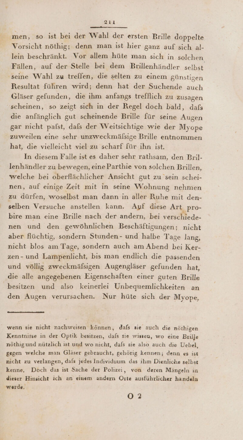 sıı nn nn nenn men, so ist bei der Wahl der ersten Brille doppelte Vorsicht nöthig; denn man ist hier ganz auf sich al- lein beschränkt. Vor allem hüte man sich in solchen Fällen, auf der Stelle bei dem Brillenhändler selbst seine Wahl zu treffen, die selten zu einem günstigen Resultat führen wird; denn hat der Suchende auch Gläser gefunden, die ihm anfangs trefflich zu zusagen ‘scheinen, so zeigt sich in der Regel doch bald, dafs die anfänglich gut scheinende Brille für seine Augen gar nicht pafst, dafs der Weitsichtige wie der Myope zuweilen eine sehr unzweckmälsige Brille entnommen hat, die vielleicht viel zu scharf für ihn ist. In diesem Falle ist es daher sehr rathsam, den Bril- lenhändler zu bewegen, eine Parthie von solchen Brillen, welche bei oberflächlicher Ansicht gut zu sein schei- nen, auf einige Zeit mit in seine Wohnung nehmen zu dürfen, woselbst man dann in aller Ruhe mit den- selben Versuche anstellen kann. Auf diese Art „PrO- bire man eine Brille nach der andern, bei ver Me nen und den gewöhnlichen Beschäftigungen; nicht aber flüchtig, sondern Stunden- und halbe Tage lang, nicht blos am Tage, sondern auch am Abend bei Ker- zen- und Lampenlicht, bis man endlich die passenden und völlig zweckmäfsigen Augengläser gefunden hat, die alle angegebenen Eigenschaften einer guten Brille besitzen und also keinerlei Unbequemlichkeiten an den Augen verursachen. Nur hüte sich der Myope, wenn sie nicht nachweisen können, dafs sie auch die nöthigen Kenntnisse ın der Optik besitzen, dafs sie wissen, wo eine Brille nöthigund nützlich ıst und wo nicht, dafs sie also auch die Uebel, gegen welche man Gläser gebraucht, gehörig kennen; denn es ıst nicht zu verlangen, dafs jedes Individuum das ihm Dienliche selbst kenne, Döch das ist Sache der Polizei, von deren Mängeln in dieser Hinsicht ich an einem andern Oıte ausführlicher handeln werde. O2