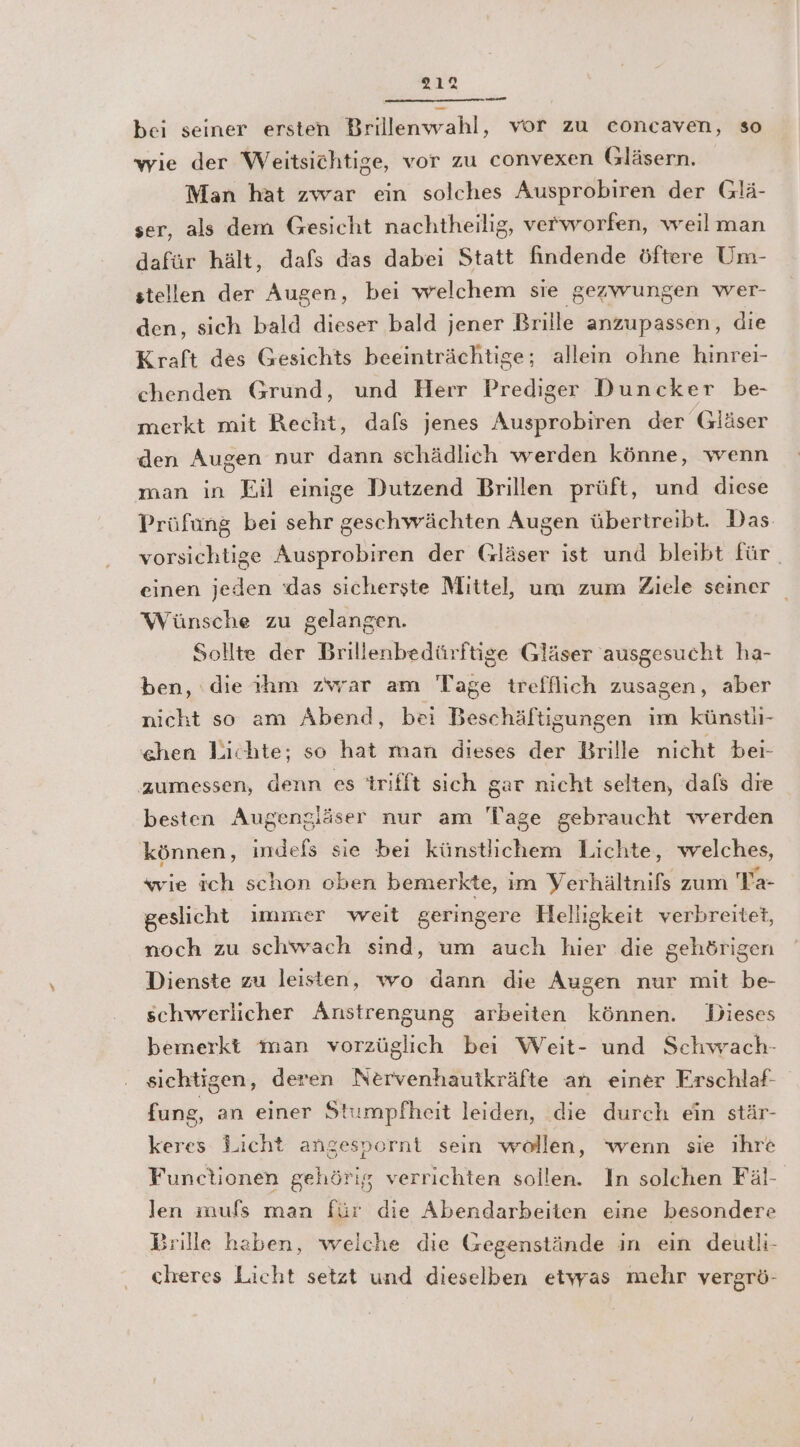 2312 unem bei seiner ersten Brillenwahl, vor zu concaven, so wie der Weitsichtige, vor zu convexen Gläsern. Man hat zwar ein solches Ausprobiren der Glä- ser, als dem Gesicht nachtheilig, verworfen, weilman dafür hält, dafs das dabei Statt findende öftere Um- stellen der Augen, bei welchem sie gezwungen wer- den, sich bald dieser bald jener Brille anzupassen, die Kraft des Gesichts beeinträchtige; allein ohne hinrei- chenden Grund, und Herr Prediger Duncker be- merkt mit Recht, dafs jenes Ausprobiren der (Gläser den Augen nur dann schädlich werden könne, wenn man in Eil einige Dutzend Brillen prüft, und diese Prüfung bei sehr geschwächten Augen übertreibt. Das vorsichtige Ausprobiren der Gläser ist und bleibt für einen jeden das sicherste Mittel, um zum Ziele seiner _ Wünsche zu gelangen. Sollte der Brillenbedürftige Gläser ausgesucht ha- ben, die tım zwar am Tage trefflich zusagen, aber nicht so am Abend, bei Beschäftigungen im künstii- chen Lichte; so hat man dieses der Brille nicht bei- ‚zumessen, denn es trifft sich gar nicht selten, dafs die besten Augengjäser nur am Tage gebraucht werden können, indels sie bei künstlichem Lichte, welches, wie ich schon oben bemerkte, im Verhältnifs zum Ta- geslicht immer weit geringere Helliskeit verbreitet, noch zu schwach sind, um auch hier die gehörigen Dienste zu leisten, wo dann die Augen nur mit be- schwerlicher Anstrengung arbeiten können. Dieses bemerkt man vorzüglich bei Weit- und Schwach- sichtigen, deren Nervenhauikräfte an einer FErschlaf- fung, an einer Stumpfheit leiden, die durch ein stär- keres Licht angespornt sein wollen, wenn sie ihre Functionen gehörig verrichten sollen. In solchen Fäl- len mufs man für die Abendarbeiten eine besondere Brille haben, welche die Gegenstände in ein deutli- cheres Licht setzt und dieselben etwas mehr vergrö-