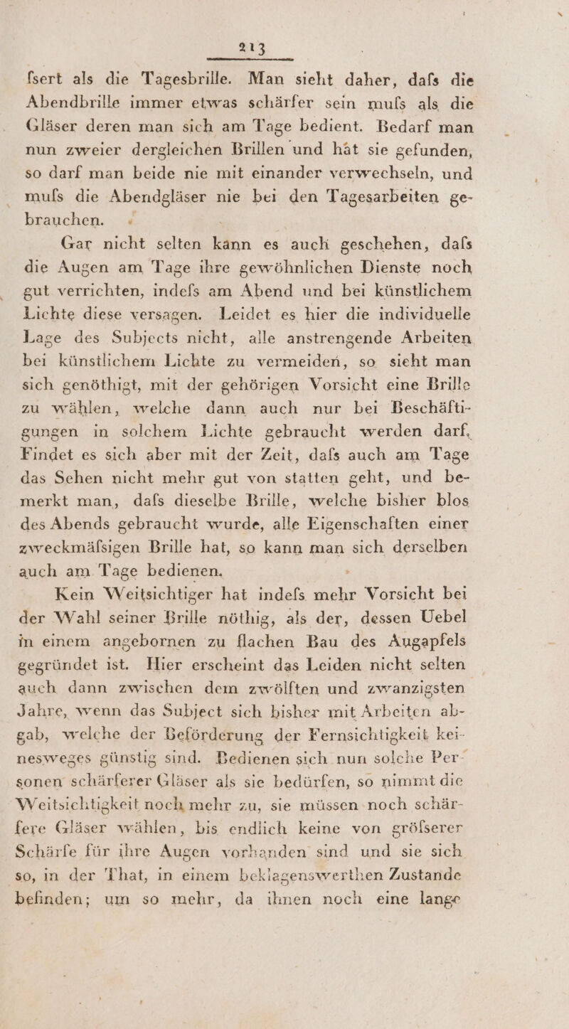 fsert als die Tagesbrille.. Man sieht daher, dafs die Abendbrille immer etwas schärfer sein mußs als die Gläser deren man sich am Tage bedient. Bedarf man nun zweier dergleichen Brillen und hät sie gefunden, so darf man beide nie mit einander verwechseln, und muls die Abendgläser nie bei den Tagesarbeiten ge- brauchen. ; Gar nicht selten En es auch geschehen, dals die Augen am Tage ihre gewöhnlichen Dienste noch gut verrichten, indefs am Abend und bei künstlichem Lichte diese versagen. Leidet es hier die individuelle Lage des Subjects nicht, alle anstrengende Arbeiten beı künstlichem Lichte zu vermeiden, so sieht man sich genöthigt, mit der gehörigen Vorsicht eine Brille zu wählen, welche dann auch nur bei Beschäfti- gungen in solchem Lichte gebraucht werden darf, Findet es sich aber mit der Zeit, dafs auch am Tage das Sehen nicht mehr gut von statten geht, und be- merkt man, dafs dieselbe Brille, welche bisher blos des Abends gebraucht wurde, alle Eigenschaften einer zweckmäfsigen Brille hat, so kann man sich derselben auch am Tage bedienen. Kein Weitsichtiger hat indefs A Vorsicht beı der Wahl seiner Brille nöthig, als der, dessen Uebel in einem angebornen zu flachen Bau des Augapfels gegründet ist. Hier erscheint das Leiden nicht selten auch dann zwischen dem zwölften und zwanzigsten Jahre, wenn das Subject sich bisher mit Arbeiten ak- gab, welche der Beförderung der Fernsichtigkeit kei- nesweges günstig sind. Bedienen sich nun solche Per 4 sonen schärlerer Gläser als sie bedürfen, so nimmt die Weitsiehtigkeit noch mehr zu, sie müssen noch schär- fere Gläser wählen, bis endlich keine von gröfserer Schärfe für ihre Augen vorhanden sind und sie sich so, in der 'T'hat, in einem bekiagenswertiien Zustande befinden; um so mehr, da ihnen noch eine lange