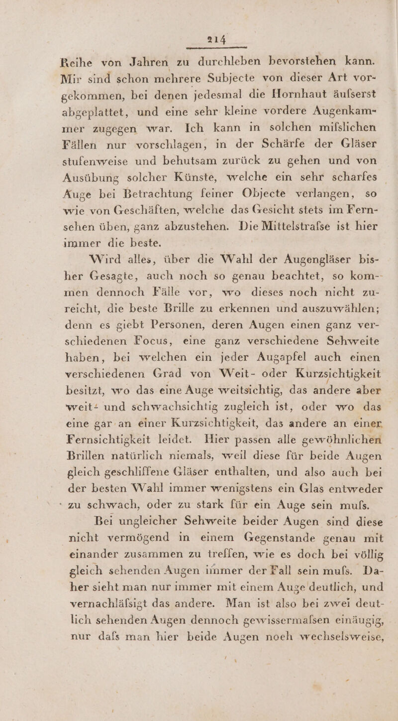 in nis nn Reihe von Jahren zu durchleben bevorstehen kann. Mir sind schon mehrere Subjecte von dieser Art vor- gekommen, bei denen jedesmal die Hornhaut äufserst abgeplattet, und eine sehr kleine vordere Augenkam- mer zugegen war. Ich kann in solchen mifslichen Fällen nur vorschlagen, in der Schärfe der Gläser stufenweise und behutsam zurück zu gehen und von Ausübung solcher Künste, welche ein sehr scharfes Auge bei Betrachtung feiner Objecte verlangen, so wie von Geschäften, welche das Gesicht stets ım Fern- sehen üben, ganz abzustehen. Die Mittelstrafse ist hier ımmer die beste. Wird alles, über die Wahl der Augengläser bis- her Gesagte, auch noch so genau beachtet, so kom-- men dennoch Fälle vor, wo dieses noch nicht zu- reicht, dıe beste Brille zu erkennen und auszuwählen; denn es giebt Personen, deren Augen einen ganz ver- schiedenen Focus, eine ganz verschiedene Sehvwreite haben, bei welchen ein jeder Augapfel auch einen verschiedenen Grad von Weit- oder Kurzsichtigkeit besitzt, wo das eine Auge weitsichtig, das andere aber weit und schwachsichtig zugleich ist, oder wo das eine gar an einer Kurzsichtigkeit, das andere an einer. Fernsichtigkeit leidet. Hier passen alle gewöhnlichen Brillen natürlich niemals, weil diese für beide Augen gleich geschliffene Gläser enthalten, und also auch bei der besten Wahl immer wenigstens ein Glas entweder ‘zu schwach, oder zu stark für ein Auge sein mulfs. Bei ungleicher Sehweite beider Augen sind diese nicht vermögend in einem Gegenstande genau mit einander zusammen zu trellen, wie es doch bei völlig gleich sehenden Augen iimmer der Fall sein mufs. Da- her sieht man nur immer mit einem Auge deutlich, und vernachläfsigt das andere. Man ist also bei zwei deut- lich sehenden Augen dennoch gewissermalsen einäusig, nur dafs man hier beide Augen noeh wechselsweise, / %
