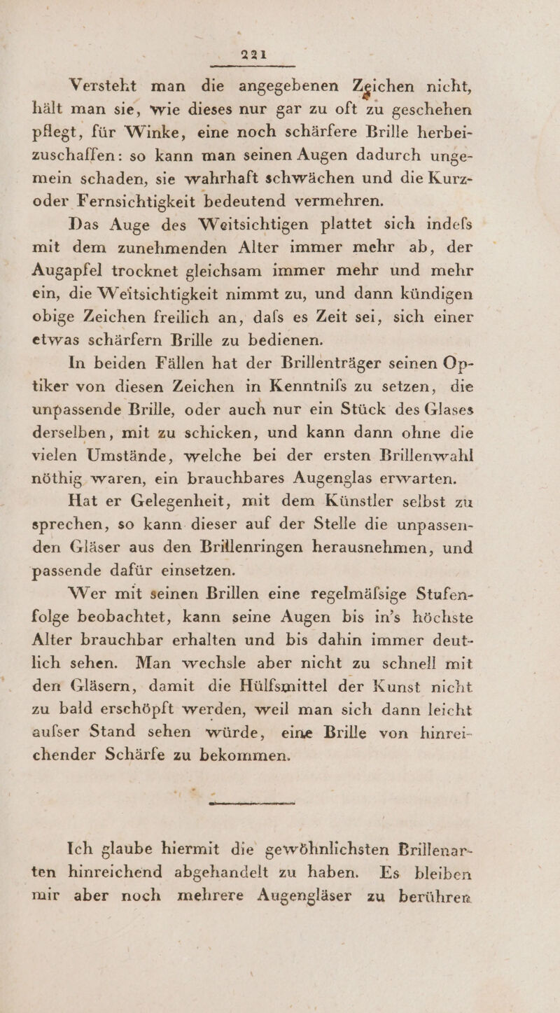 Verstekt man die angegebenen Zeichen nicht, hält man sie, wie dieses nur gar zu oft zu geschehen pflegt, für Winke, eine noch schärfere Brille herbei- zuschaffen: so kann man seinen Augen dadurch unge- mein schaden, sie wahrhaft schwächen und die Kurz- oder Fernsichtigkeit bedeutend vermehren. Das Auge des Weitsichtigen plattet sich indefs mit dem zunehmenden Alter immer mehr ab, der Augapfel trocknet gleichsam immer mehr und mehr ein, die Weitsichtigkeit nimmt zu, und dann kündigen obige Zeichen freilich an, dals es Zeit sei, sich einer etwas schärfern Brille zu bedienen. In beiden Fällen hat der Brillenträger seinen Op- tiker von diesen Zeichen in Kenntnifs zu setzen, die unpassende Brille, oder auch nur ein Stück des Glases derselben, mit zu schicken, und kann dann ohne die vielen Umstände, welche bei der ersten Brillenwahl nöthig waren, ein brauchbares Augenglas erwarten. Hat er Gelegenheit, mit dem Künstler selbst zu sprechen, so kann dieser auf der Stelle die unpassen- den Gläser aus den Brillenringen herausnehmen, und passende dafür einsetzen. Wer mit seinen Brillen eine regelmälsige Stufen- folge beobachtet, kann seine Augen bis in’s höchste Alter brauchbar erhalten und bis dahin immer deut- lich sehen. Man wechsle aber nicht zu schnell mit den Gläsern, damit die Hülfsmittel der Kunst nicht zu bald erschöpft werden, weil man sich dann leicht aulser Stand sehen würde, eine Brille von hinrei- chender Schärfe zu bekommen. Ich glaube hiermit die gewöhnlichsten Brillenar- ten hinreichend abgehandelt zu haben. Es bleiben mir aber noch mehrere Augengläser zu berühren