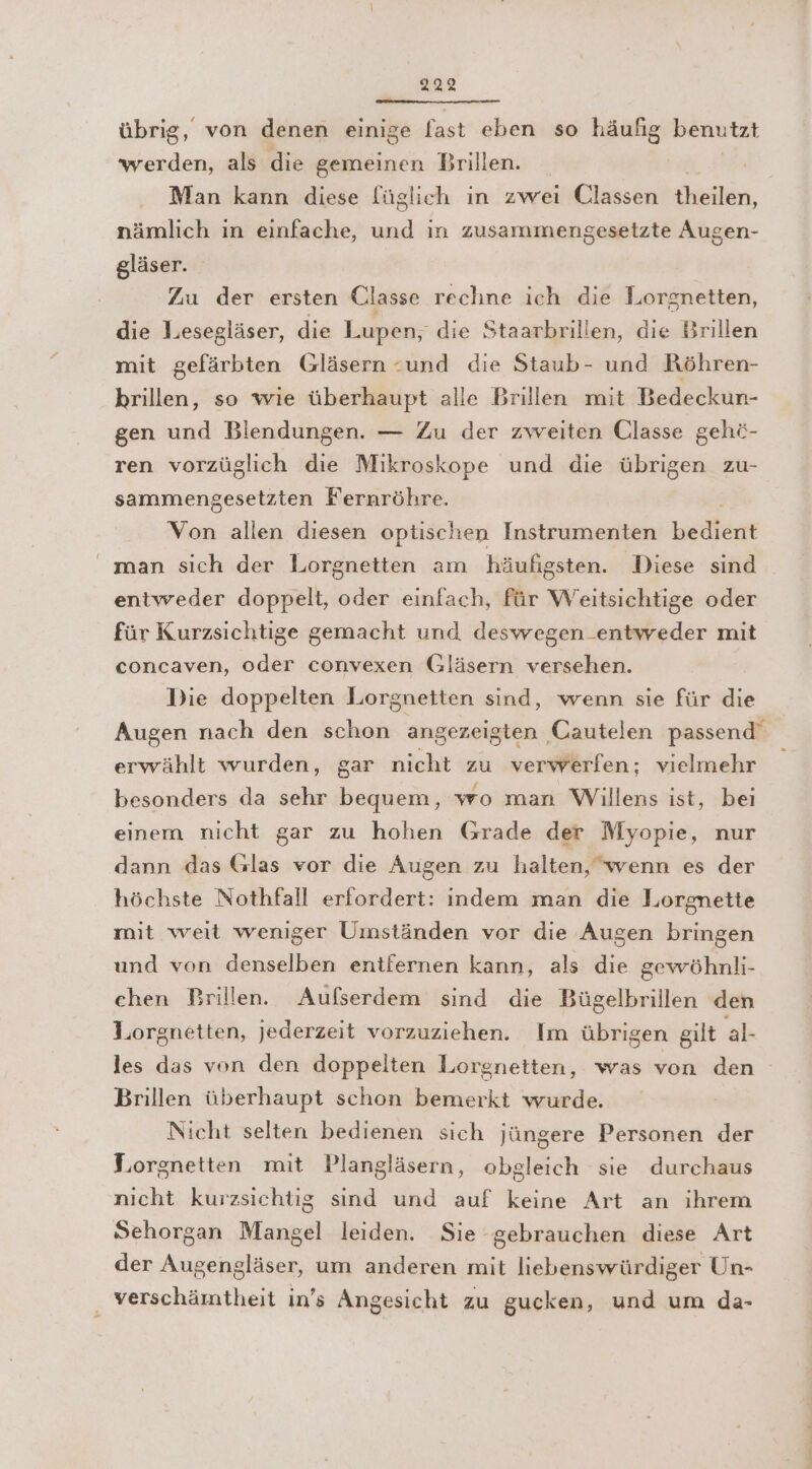 übrig, von denen einige fast eben so häufig benutzt werden, als die gemeinen Brillen. _ Man kann diese [üglich in zwei Classen Euaklin, nämlich in einfache, und in zusammengesetzte Augen- gläser. Zu der ersten Classe rechne ich die Lorgnetten, die Lesegläser, die Lupen, die Staarbrillen, die Brillen mit gefärbten Gläsern «und die Staub- und Röhren- hrillen, so wie überhaupt alle Brillen mit Bedeckun- gen und Biendungen. — Zu der zweiten Ulasse gehö- ren vorzüglich die Mikroskope und die übrigen zu- sammengesetzten Fernröhre. Von allen diesen optischen Instrumenten Wehen man sich der Lorgnetten am häufigsten. Diese sind entweder doppelt, oder einfach, für Weitsichtige oder für Kurzsichtige gemacht und deswegen.entweder mit concaven, oder convexen Gläsern versehen. Die doppelten Lorgnetten sind, wenn sie für die Augen nach den schon angezeigten Cautelen passend’ erwählt wurden, gar nicht zu verwerfen; vielmehr besonders da sehr bequem, wo man Willens ist, bei einem nicht gar zu hohen Grade der Myopie, nur dann das Glas vor die Augen zu halten, wenn es der höchste Nothfall erfordert: indem man die Lorgnette mit weit weniger Umständen vor die Augen bringen und von denselben entfernen kann, als die gewöhnli- chen Brillen. Aufserdem sind die Bügelbrillen den Jorgnetten, jederzeit vorzuziehen. Im übrigen gilt al- les das von den doppelten Lorgnetten, was von den Brillen überhaupt schon bemerkt wurde. Nicht selten bedienen sich jüngere Personen der Lorgnetten mit Plangläsern, obgleich sie durchaus nicht kurzsichtig sind und auf keine Art an ihrem Sehorgan Mangel leiden. Sie gebrauchen diese Art der Augengläser, um anderen mit liebenswürdiger Un- verschämtheit in’s Angesicht zu gucken, und um da-