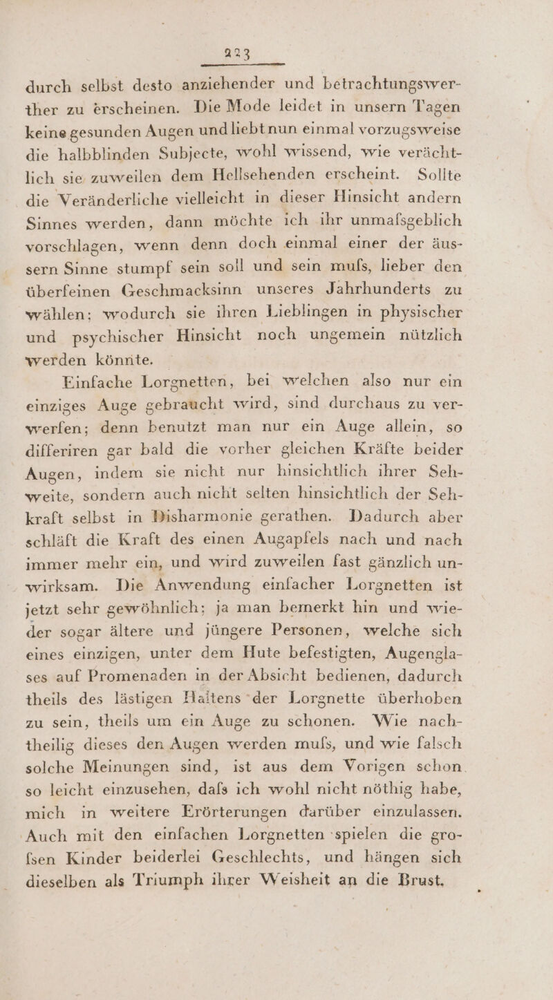 durch selbst desto anziehender und betrachtungswer- iher zu erscheinen. Die Mode leidet in unsern Tagen keine gesunden Augen und liebt nun einmal vorzugsweise die halbblinden Subjecte, wohl wissend, wie verächt- lich sie zuweilen dem Hellsehenden erscheint. Sollte die Veränderliche vielleicht in dieser Hinsicht andern Sinnes werden, dann möchte ich ihr unmalfsgeblich vorschlagen, wenn denn doch einmal einer der äus- sern Sinne stumpf sein soll und sein muls, lieber den überfeinen Geschmacksinn unseres Jahrhunderts zu wählen; wodurch sie ihren Lieblingen in physischer und psychischer Hinsicht noch ungemein nützlich werden könnte. Einfache Lorgnetten, bei welchen also nur ein einziges Auge gebraucht wird, sind durchaus zu ver- werfen; denn benutzt man nur ein Auge alleın, so differiren gar bald die vorher gleichen Kräfte beider Augen, indem sie nicht nur hinsichtlich ihrer Seh- weite, sondern auch nicht selten hinsichtlich der Seh- kraft selbst in Disharmonie gerathen. Dadurch aber schläft die Kraft des einen Augapfels nach und nach immer mehr ein, und wird zuweilen fast gänzlich un- wirksam. Die Anwendung einfacher Lorgnetten ist jetzt sehr gewöhnlich; ja man bemerkt hin und wie- der sogar ältere und jüngere Personen, welche sich eines einzigen, unter dem Hute befestigten, Augengla- ses auf Promenaden in der Absicht bedienen, dadurch theils des lästigen Haitens ‘der Lorgnette überhoben zu sein, theils um ein Auge zu schonen. Wie nach- theilig dieses den Augen werden muls, und wie falsch solche Meinungen sind, ist aus dem Vorigen schon. so leicht einzusehen, dafs ich wohl nicht nöthig habe, mich in weitere Erörterungen darüber einzulassen. ‚Auch mit den einfachen Lorgnetten ‘spielen die gro- fsen Kinder beiderlei Geschlechts, und hängen sich dieselben als Triumph ihrer Weisheit an die Brust.