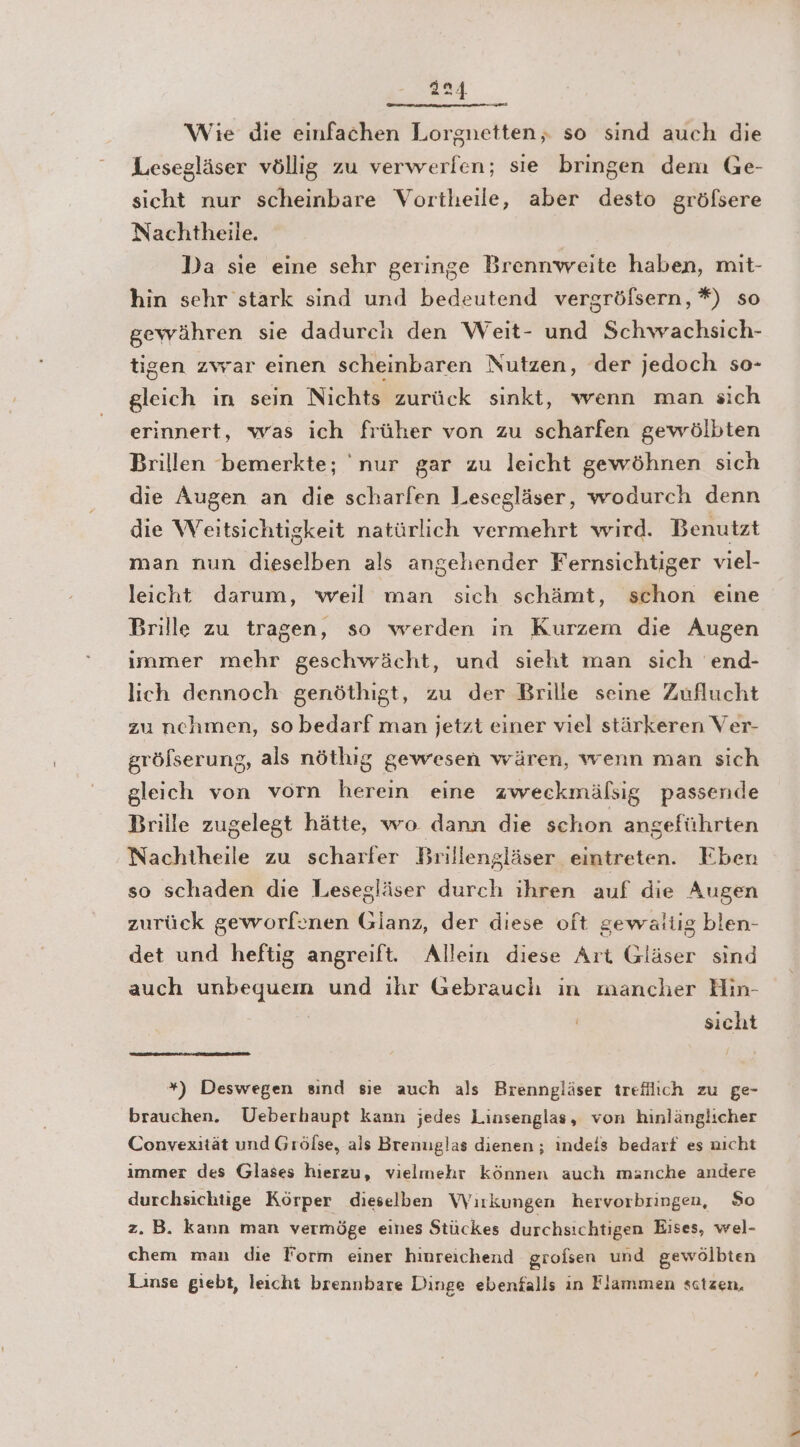a24 Wie die einfachen Lorgnetten,. so sind auch die Lesegläser völlig zu verwerlen; sie bringen dem Ge- sicht nur scheinbare Vortheile, aber desto gröfsere Nachtheile. Da sie eine sehr geringe Brennweite haben, mit- hin sehr stark sind und bedeutend vergröfsern, *) so gewähren sie dadurch den Weit- und Schwachsich- tigen zwar einen scheinbaren Nutzen, der jedoch so- gleich in sein Nichts zurück sinkt, wenn man sich erinnert, was ich früher von zu scharfen gewölbten Brillen bemerkte; 'nur gar zu leicht gewöhnen sich die Augen an die scharfen Lesegläser, wodurch denn die Weitsichtigkeit natürlich vermehrt wird. Benutzt man nun dieselben als angehender Fernsichtiger viel- leicht darum, weıl man sich schämt, schon eine Brille zu tragen, so werden in Kurzem die Augen immer mehr geschvrächt, und sieht man sich end- lich dennoch genöthigt, zu der Brille seine Zuflucht zu nchmen, so bedarf man jetzt einer viel stärkeren Ver- gröfserung, als nöthig gewesen wären, wenn man sich gleich von vorn herein eine zweckmälsig passende Brille zugelegt hätte, wo dann die schon angeführten Nachtheile zu scharfer Brillengläser eintreten. Eben so schaden die Lesegläser durch ihren auf die Augen zurück geworfenen Glanz, der diese oft gewaltig blen- det und heftig angreift. Allein diese Art Gläser sind auch unbequein und ihr Gebrauch in mancher Hin- sicht *) Deswegen sınd sıe auch als Brenngläser trefllich zu ge- brauchen. Ueberhaupt kann jedes Linsenglas, von hinlänglicher Convexität und Grölse, als Brenuglas dienen; indeis bedarf es nicht immer des Glases hierzu, vielmehr können auch manche andere durchsichtige Körper dieselben Wirkungen hervorbringen, So z. B. kann man vermöge eines Stückes durchsichtigen Eises, wel- chem man die Form einer hinreichend grofsen und gewölbten Linse giebt, leicht brennbare Dinge ebenfalls in Flammen sctzen,