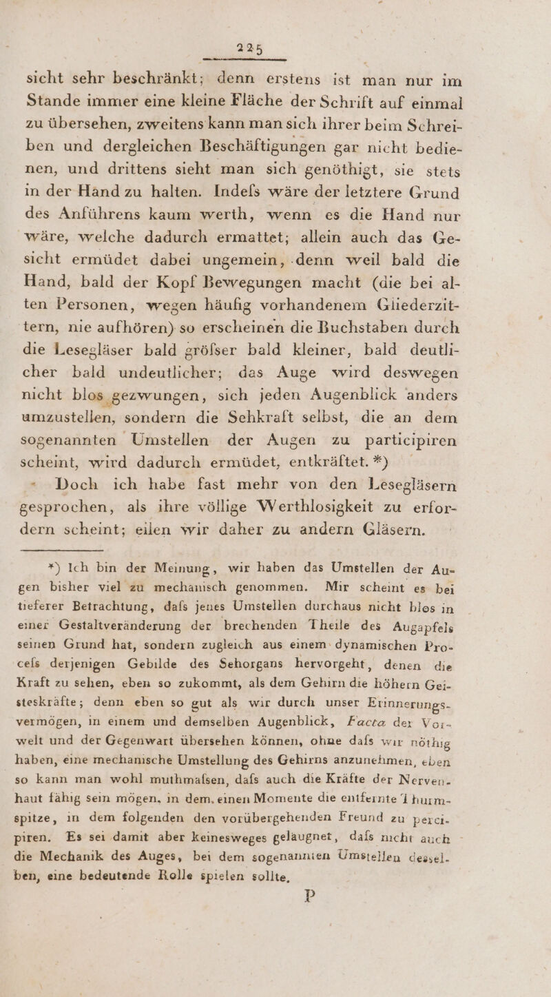 sicht sehr beschränkt; denn erstens ist man nur im Stande immer eine kleine Fläche der Schrift auf einmal zu übersehen, zweitens kann man sich ihrer beim Schrei- ben und dergleichen Beschäftigungen gar nicht bedie- nen, und drittens sieht man sich genöthigt, sie stets in der Hand zu halten. Indefs wäre der letztere Grund des Anführens kaum werth, wenn es die Hand nur wäre, welche dadurch ermattet; allein auch das Ge- sicht ermüdet dabei ungemein, .denn weil bald die Hand, bald der Kopf Bewegungen macht (die bei al- ten Personen, wegen häufig vorhandenem Gliederzit- tern, nie aufhören) so erscheinen die Buchstaben durch die Lesegläser bald gröfser bald kleiner, bald deutli- cher bald undeutlicher; das Auge wird deswegen nicht blos gezwungen, sich jeden Augenblick anders umzustellen, sondern die Sehkraft seibst, die an dem sogenannten Umstellen der Augen zu participiren scheint, wırd dadurch ermüdet, entkräftet. *) * Doch ich habe fast mehr von den Lesegläsern gesprochen, als ihre völlige Werthlosigkeit zu erfor- dern scheint; eilen wir daher zu andern Gläsern. *) Ich bin der Meinung, wir haben das Umstellen der Au- gen bisher viel zu mechanisch genommen. Mir scheint es bei tıeferer Betrachtung, dafs jenes Umstellen durchaus nicht bles in eine? Gestaltveränderung der brechenden Theile des Augapfels seinen Grund hat, sondern zugleich aus einem‘ dynamischen Pro- ceis derjenigen Gebilde des Sehorgans hervorgeht, denen die Kraft zu sehen, eben so zukommt, als dem Gebirn die höhern Gei- steskräfte; denn eben so gut als wir durch unser Erinnerungs- vermögen, in eınem und demselben Augenblick, Facta der Vor:- welt und der Gegenwart übersehen können, ohne dafs wır nöthig haben, eine mechanische Umstellung des Gehirns anzunehmen, eben so kann man wohl muthmafsen, dafs auch die Kräfte der Nerven. haut fähıg sein mögen, ın dem, einen Momente die entfernte I hurm- spitze, in dem folgenden den vorübergehenden Freund zu perci- piren. Es sei damit aber keinesweges gelaugnet, dafs nıcht auch - die Mechanik des Auges, bei dem sogenannien Umstellen dessel- ben, eine bedeutende Rolle spielen sollte, P