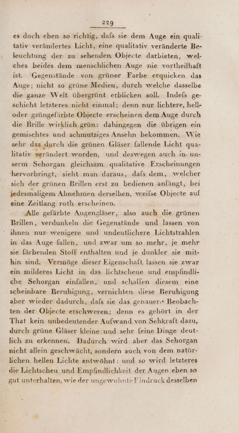 es doch eben so richtig, dals sie dem Auge ein quali- tativ verändertes Licht, eine qualitativ veränderte Be- leuchtung der zu sehenden. Objecte darbieten, wel- ches beides dem menschlichen Auge nie vortheilhaft ist. Gegenstände von grüner Farbe erquicken das Auge; nicht so grüne Medien, durch welche dasselbe die ganze Welt übergrünt erblicken soll. Indels ge- schieht letzteres. nicht einmal; denn nur lichtere, hell- oder grüngefärbte Objecte erscheinen dem Auge durch die Brille wirklieh grün: dahingegen die übrigen ein gemischtes und schmutziges Ansehn bekommen. Wie sehr das durch die grünen Gläser fallende Licht qua- litatıiv werändert worden, und deswegen auch in- un- serm Sehorgan gleichsam qualitative Erscheinungen hervorbringt, sieht man daraus, dafs. dem, welcher ‚sich der grünen Brillen erst zu bedienen anfängt, beı jedesmaligem Abnehmen. derselben, wreilse Objecte auf eine Zeitlang roth erscheinen. ‚Alle gefärbte Augenzläser, also auch die grünen Brillen, verdunkeln die (segenstände und lassen von ihnen nur: wenigere und undeutlichere Lichtstrahlen in das Auge fallen, und zwar um so mehr, je mehr sie färbenden Stoff enthalten und je dunkler sie mit- hin sınd. ‘Vermöge dieser Eigenschaft, lassen sie zwar ein milderes Licht in das lichtscheue und empfindli- che Sehorgan einfallen, und schaffen diesem eine scheinbare Beruhigung, vernichten diese Beruhigung aber wieder dadurch, dafs sie das genauer« Beobach- ten der Objecte erschweren; denn es gehört in der That kein unbedeutender Aufwand von Sehkraft dazu, durch grüne Gläser kleine und sehr feine Dinge deut- lich zu erkennen. Dadurch wird aber das Sehorgan nicht allein geschwächt, sondern auch von dem natür- lichen hellen Lichte entwöhnt: und so wird letzteres die Lichtscheu und Empfindlichkeit der Augen eben so gut unterhalten, wie der uingewohnte Findruck desselben