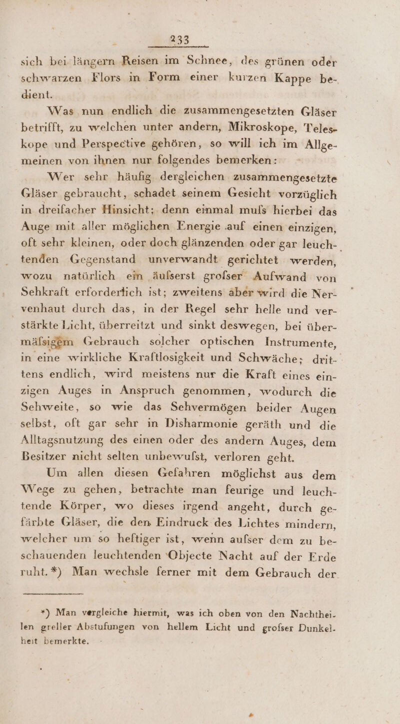 sich bei längern Reisen im Schnee, des grünen oder schwarzen Flors in Form einer kurzen Kappe be- dient. | Was nun endlich die zusammengesetzten Gläser betrifft, zu welchen unter andern, Mikroskope, Teles- kope und Perspective gehören, so will ich im Allge- meinen von ihnen nur folgendes bemerken: Wer sehr häufig. dergleichen zusammengesetzte Gläser gebraucht, schadet seinem Gesicht vorzüglich in dreifacher Hinsicht; denn einmal muls hierbei das Auge mit aller möglichen Energie .auf einen einzigen, oft sehr kleinen, oder doch glänzenden oder gar leuch-. tenden Gegenstand unverwandt gerichtet werden, wozu natürlich em äufserst grofser Aufwand von Sehkraft erfordertich ist; zweitens äber wird die Ner- venhaut durch das, in der Regel sehr helle und ver- stärkte Licht, überreitzt und sınkt deswegen, bei über- mälsiggm Gebrauch solcher optischen Instrumente, in eine wirkliche Kraftlosigkeit und Schwäche; drit- tens endlich, wird meistens nur die Kraft eines ein- zigen Auges in Anspruch genommen, wodurch die Sehweite, so wıe das Sehvermögen beider Augen selbst, oft gar sehr ın Disharmonie geräth und die Alltagsnutzung des einen oder des andern Auges, dem Besitzer nicht selten unbewulst, verloren geht. Um allen diesen Gefahren möglichst aus dem Wege zu gehen, betrachte man feurige und leuch- tende Körper, wo dieses irgend angeht, durch ge- färbte Gläser, die den Eindruck des Lichtes mindern, welcher um so heftiger ist, wenn aulser dem zu be- schauenden leuchtenden ‘Objecte Nacht auf der Erde ruht.*) Man wechsle ferner mit dem Gebrauch der *) Man vergleiche hiermit, was ich oben von den Nachthei. len greller Abstufungen von hellem Licht und grofser Dunkel- heit bemerkte.