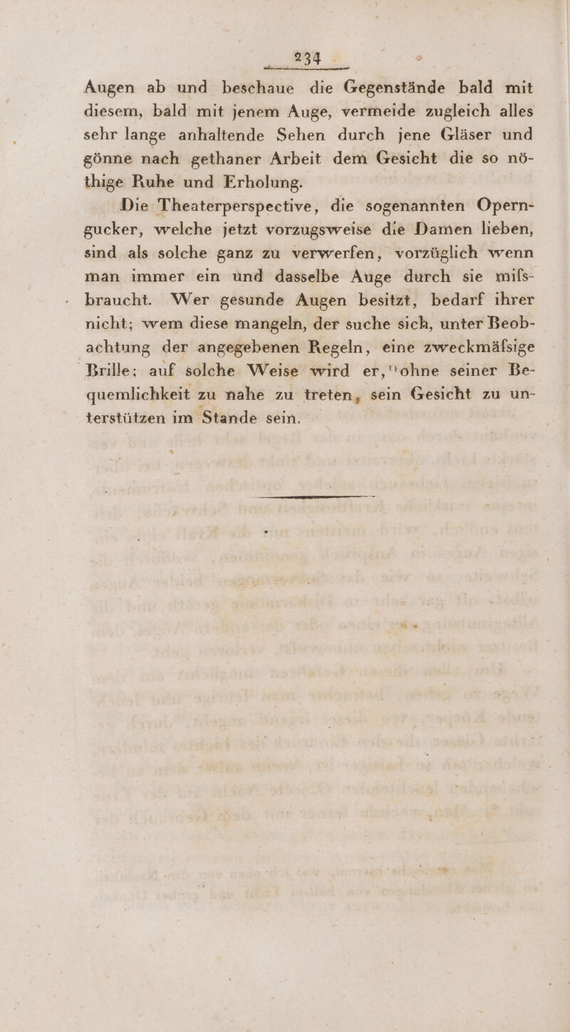 Augen ab und beschaue die Gegenstände bald mit diesem, bald mit jenem Auge, vermeide zugleich alles sehr lange anhaltende Sehen durch jene Gläser und gönne nach gethaner Arbeit dem Gesieht die so nö- thige Ruhe und Erholung. Die Theaterperspective, die sogenannten Opern- gucker, welche jetzt vorzugsweise die Damen lieben, sind als solche ganz zu verwerfen, vorzüglich wenn man immer ein und dasselbe Auge durch sie mils- braucht. Wer gesunde Augen besitzt, bedarf ihrer nicht; wem diese mangeln, der suche sich, unter Beob- achtung der angegebenen Regeln, eine zweckmälsige Brille; auf solche Weise wird er,''ohne seiner Be- quemlichkeit zu nahe zu treten, sein Gesicht zu un- terstützen im Stande sein. 4