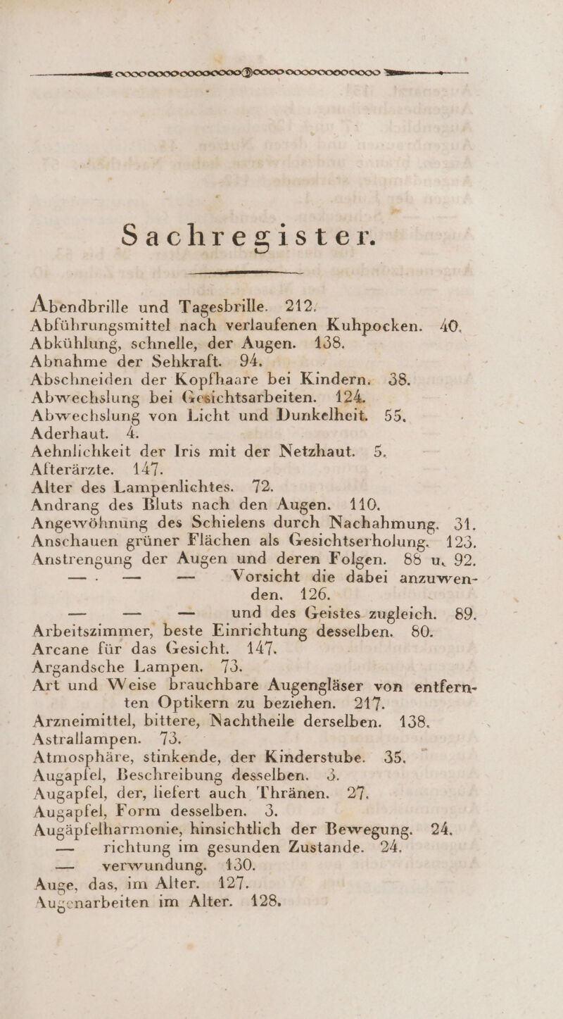 —— el IIIIOIIIIIOIICH ICONS u Sachregister. Abendbrille und Tagesbrille. 212. Abführungsmittel nach verlaufenen Kuhpocken. 40. Abkühlung, schnelle, der Augen. 138. Abnahme der Sehkraft. 94. | Abschneiden der Kopfhaare bei Kindern. 38. Abwechslung bei Gesichtsarbeiten. 124. Abwechslung von Licht und Dunkelheit. 55. Aderhaut. 4. Aehnlichkeit der Iris mit der Netzhaut. 5. Afterärzte. 147. Alter des Lampenlichtes. 72. Andrang des Bluts nach den Augen. 110. Angewöhnung des Schielens durch Nachahmung. 31. ‘ Anschauen grüner Flächen als Gesichtserholung. 423. Anstrengung der Augen und deren Folgen. 85 u. 92. LEE Er Vorsicht die dabei anzuwen- den. 126. ir ai _ und des Geistes zugleich. 89. Arbeitszimmer, beste Einrichtung desselben. 80. Arcane für das (Gesicht. 147. Argandsche Lampen, 7). Art und Weise brauchbare Augengläser von entfern- ten Optikern zu beziehen. 217. Arzneimittel, bittere, Nachtheile derselben. 138. Astrallampen. 73. Atmosphäre, stinkende, der Kinderstube. 35. Augaplel, Beschreibung desselben. 3. Augapfel, der, liefert auch Thränen. 27. Augapfel, Form desselben. &gt;. Augäpfelharmonie, hinsichtlich der Bewegung. 24. — richtung ım gesunden Zustande. 24. — verwundung. 130. Auge, das, im Alter. 127. Augenarbeiten ım Alter. 128,