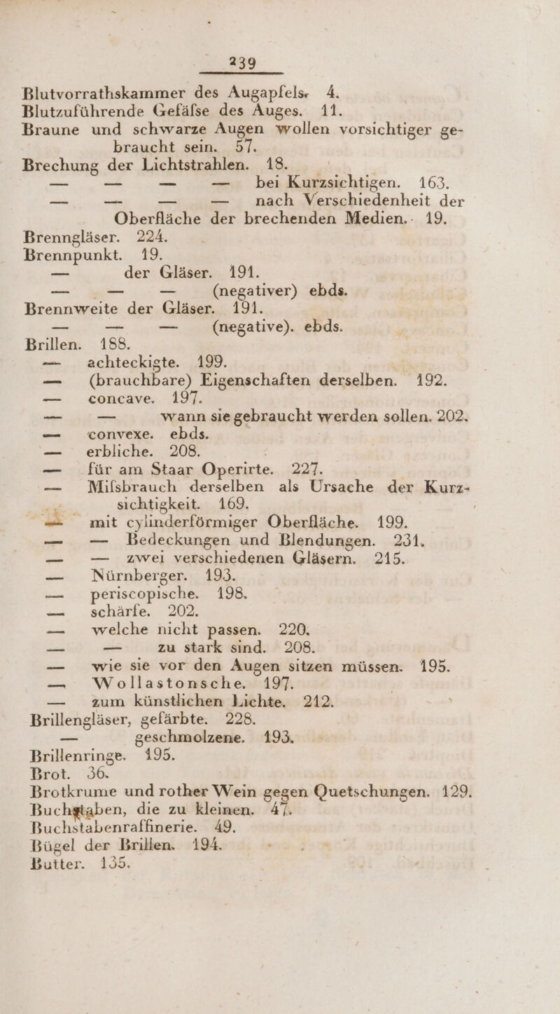 39 Blutvorrathskammer des Augapfels» 4. Blutzuführende Gefäfse des Auges. 11. Braune und schwarze Augen wollen vorsichtiger ge- braucht sein. 57. Brechung der Lichtstrahlen. 18. | — .-—- — .—. bei Kurzsichtigen. 163. ai re BR — nach Verschiedenheit der Oberfläche der brechenden Medien. 19. Brenngläser. 224. Brennpunkt. 19. —_— der Gläser. 191. _— — (negativer) ebds. Brennweite der Gläser. 191. _ .— — _ (megative). ebds. Brillen. 188. achteckigte. 199. en (brauchbare) Eigenschaften derselben. 192. concave. 197. —_ wann siegebraucht werden sollen. 202. convexe. ebds. | erbliche. 208. | für am Staar Operirte. 227. | Mifsbrauch derselben als Ursache der Kurz- sichtigkeit. 169. mit cylinderförmiger Oberfläche. 199. — DBedeckungen und Blendungen. 231. — zweı verschiedenen Gläsern. 215. Nürnberger. 193. periscopische. 198. schärfe. 202. welche nicht passen. 220, _ zu stark sind. 208. wie sie vor den Augen sitzen müssen. 195. Wollastonsche, 197. zum künstlichen Lichte. 212. Brillengläser, gefärbte. 228. ei geschmolzene. 193. Brillenringe. 195. GE SOuBBuSL, Zoran Brot. 36. Brotkrume und rother Wein gegen Quetschungen. 129. Buc en, die zu kleinen. 47. Buchstabenraffinerie. 49, Bügel der Brillen. 194. Butter. 155.