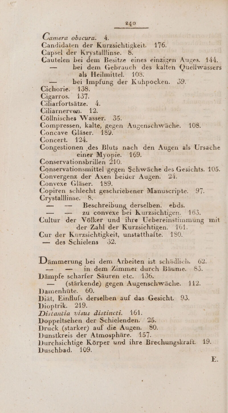 Camera obscura. 4. Candidaten der Kurzsichtigkeit. 176. Capsel der Krystalllinse. 8. Cautelen bei dem Besitze eines einzigen Auges. 144. = bei dem (Gebrauch des kalten Queilwassers als Heilmittel. 108. — bei Impfung der Kuhpocken. 9. Cichorie. 138. Cigarros. 1937. | Ciliarfortsätze. 4. Ciliarnerven. 12. Cöllnisches Wasser. 35. Compressen, kalte, gegen Augenschwäche. 108. Concave Gläser. 189. - 2 | Concert. 124. Congestionen ‚des Bluts nach den Augen als Ursache . “einer Myopie. 169. Conservationsbrillen 210. Conservationsmittel gegen Schwäche des Gesichts. 105. Convergenz der Axen beider Augen. 24. Convexe Gläser. 189. Copiren schlecht geschriebener Manuscripte. 97. Crystalllinse. 8. , — — Beschreibung derselben. ebds. — .— zu convexe bei Kurzsichtigen. 163. Cultur der Völker und ihre Uebereinstimmung mit der Zahl der Kurzsichtigen. 161. _ Cur der Kürzsichtigkeit, unstatthalte. 180. — des Schielens 92. | Dämmerung bei dem Arbeiten ıst schädlieh 62. — — in dem Zimmer durch Bäume. 8). Dämpfe scharfer Säuren etc. 136. — (stärkende) gegen Augenschwäche. 112. Damenhüte. 60. Diät, Einfluls derselben auf das Gesicht. 9. Dioptrik. 219. | Distantia visus distineti. 101. Doppeltsehen der Schielenden. 25. Druck (starker) auf die Augen. 80. Dunstkreis der Atmosphäre. 157. Durchsichtige Körper und ihre Brechungskraft. 19. Duschbad. 109. | E
