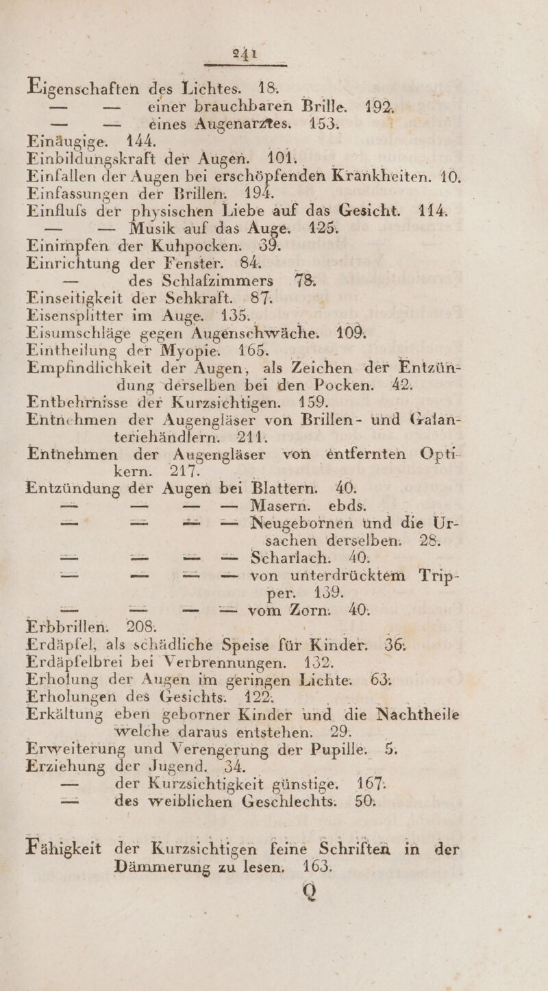 PIR1 Eigenschaften des Lichtes. 18. _— — einer brauchbaren Brille 192. — — eines Augenarztes. 159. Einäugige. 144. Einbildungskraft der Augen. 101. Finfallen der Augen bei erschö aeg Krankheiten. 10. Finfassungen der Brillen. Einflufs der physischen en auf das Gesicht. 114. — — Musik auf das Auge. 125. Einimpfen der Kuhpocken. 38 Einrichtung der Fenster. 84. 1 _ des Schlafzimmers 78. Einseitigkeit der Sehkraft. 87. Eisensplitter im Auge. 135: u Eisumschläge gegen Augenschwäche. 109. Eintheilung” der Myopie. 165. Empfindlichkeit der Augen, als Zeichen der Entzün- dung derselben be den Pocken. 42. Entbehrnisse der Kurzsichtigen. 159. Entnehmen der Augengläser von Brillen- und (salan- terıiehändlern. 211. Entnehmen der Augengläser von entfernten Opti- kern. AT | Entzündung ar Age bei Blattern. 40. — — Masern. ebds. — — = -—— Neugebornen und die Ur- ‚sachen derselben: 28. — — = — Scharlach. 40, — -— = _— von unterdrücktem Trip- per. 139. — — — = vom .. 40. Erbbrillen. 208. &amp; Erdäpfel; als schädliche Speise kin: Kinder. 36. Erdäpfelbrei bei Verbrennungen. 193% Erholung der Augen im geringen Lichte. 63. Erholungen des Gesichts. 122. Erkältung eben geborner Kinder und die Nachtheile welche daraus entstehen. 29. Erweiterung und Verengerung der Pupille. 5. Erziehung der Jugend. 34. ur der Kurzsichtigkeit günstige, 167. = des weiblichen Geschlechts. 50. Fähigkeit der Kurzsichtigen feine Schriften in der Dämmerung zu lesen. 169. Q