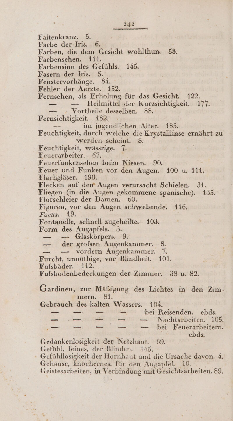Faltenkranz, 5. | ' Farbe der Iris. 6, | Farben, die dem Gesicht wohlthun. 58. Farbensehen. 111. Farbensinn des Gefühls. 145. Fasern der Iris. 5. Fenstervorhänge. 84. Fehler der Aerzte. 152. . Fernsehen, als Erholung für das Gesicht. 122. = — Heilmittel der Kurzsichtigkeit. 177. — , Vortheile desselben. 88. Fernsichtigkeit. 182. -_ im jugendlichen Alter. 183. Feuchtigkeit, durch welche die Krystalilinse ernährt zu werden scheint. &amp; Feuchtigkeit, wässrige. 7. Feuerarbeiter. 67. Feuerfunkensehen beim Niesen. 90. Feuer und Funken vor den Augen. 100 u. 111. Flachgläser. 190. Flecken auf den? Augen verursacht Schielen. 31. Fliegen (in die Augen gekommene spanische). 135. Florschleier der Damen. 60. Figuren, vor den Augen schwebende. 116. Focus.. 49. Fontanelle, schnell zugeheilte, 1093. Form des Augapfels. 9. | — — Glaskörpers. 9. — der grolsen Augenkammer. 8. — — vordern Augenkammer. 7. Furcht, unnöthige, vor Blindheit. 101. Fufsbäder. 112. Fufsbodenbedeckungen der Zimmer. 38 u. 82. Gardinen, zur Mäfsigung des Lichtes in den Zim- mern. 81. Gebrauch des kalten Wassers. 104. == — — — bei Reisenden. ebds. _ ..—_ sen — Nachtarbeiten. 105. „— — _ — — bei Feuerarbeitern. ? ebds. Gedankenlosigkeit der Netzhaut. 69. Gefühl, feines, der Blinden. 145. - Gefühllosigkeit der Hornhaut und die Ursache davon. 4. Gehäuse, knöchernes, für den Augapfel. 10. tzeistesarbeiten, in Verbindung mit (esichtsarbeiten. 89.