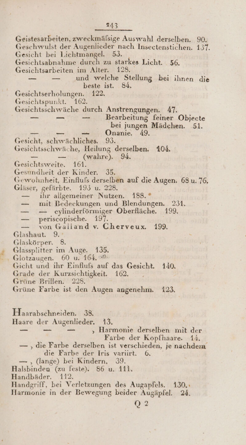 247 Geistesarbeiten, zweckmälsige Auswahl derselben. 90. Geschwulst der Augenlieder nach Insectenstichen. 137. Gesicht bei Lichtmangel. 53. | Gesichtsabnahme durch zu starkes Licht. 56. Gesichtsarbeiten im Alter. 128. | | —— u und welche Stellung bei ihnen die beste ist. 84. Gesichtserholungen. 122, Gesichtspunkt. 162. Gesichtsschwäche durch Anstrengungen. 47. er Br Br Bearbeitung feiner Objecte bei jungen Mädchen. 51. RR Ren jern Onanie. 49. (sesicht, schwächliches. 9. Gesichtsschwäche, Heilung derselben. 104 — En (wahre). 94. Gesichtsweite. 161. | Gesundheit der Kinder. 35. Gewohnheit, Einflufs derselben auf die Augen. 68 u. 76. Gläser, gefärbte. 193 u. 228. | — ıhr allgemeiner Nutzen. 188.” — mit Bedeckungen und Blendungen. 231. — — eylinderförmiger Oberfläche. 199. — periscopische. 197. — von Galland v. Cherveux. 199, Glashaut. 9.’ Glaskörper. 8. ER Glassplitter im Auge. 135. Gicht und ihr Einflufs auf das Gesicht. 140. Grade der Kurzsichtigkeit. 102. Grüne Brillen. 228. Grüne Farbe ist den Augen angenehm. 123. Hoaarabschneiden. 38, Haare der Augenlieder. 13. — — u ,„ Harmonie derselben mit der | Farbe der Kopfhaare. 14. — , die Farbe derselben ist verschieden, je nachdem die Farbe der Iris varırt. 6. — , (lange) beı Kindern, 39. Halsbinden (zu feste). 86 u. 411. Handbäder. 112. Handgriff, bei Verletzungen des Augapfels. 130,: Harmonie in der Bewegung beider Augäpfel. 24. 02
