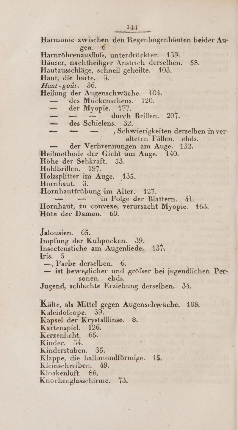 Harmonie zwischen den Regenbogenhänten beider Au- en. Here unterdrückter. 139. Häuser, nachtheiliger Anstrich derselben. 58. Hautausschläge, schnell geheilte. 100. Haut, die harte. 3. Haut-goüt. 6. | Heilung der Augenschwäche. 104. — des Mückensehens. 120. — der Myopie. 177. a —_ durch Brillen. 207. — des Schielens. 32. —— ‚Schwierigkeiten derselben im ver- \ alteten Fällen. .ebds. __ — der Verbrennungen am Auge. 132. Heilmethode der Gicht am Auge. 140. Höhe der Sehkraft. 53. Hohlbrillen. 197. Holzsplitter im Auge. 135. Hornhaut. 3. | Hornhauttrübung im Alter. 127. | oe in Folge der Blattern. 41. Hornhaut, zu convexe, verursacht Myopie. 163. Hüte der Damen. 60. Jalousien. 65. Impfung der Kuhpocken. 39. Insectenstiche am Augenliede. 1357: Lris. 5 —, Farbe derselben. 6 wi — ist beweglicher und gröfser bei jugendlichen Per- sonen. ebds. Jugend, schlechte Erziehung derselben. 34. Kälte, als Mittel gegen Augenschwäche, 108. Kaleidofcope. 39. Kapsel der Krystalllinse. 8. Kartenspiel. 126. Kerzenlicht. 65. Kinder. 34. &gt; Kinderstuben. 35. | Klappe, die halbmondförmige. 18. Kleinschreiben. Kloakenluft. 86. Knochenglasschirme. 73.