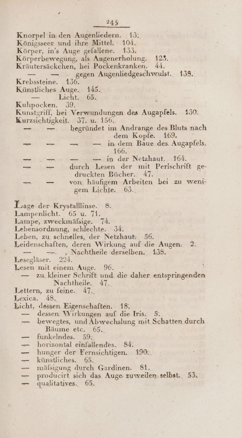 Knorpel in: den Augenliedern. 13. Königsseer und ihre Mittel. 104. Körper, in’s Auge gefallene. 133. Körperbewegung, als Augenerholung. 123. Kräutersäckchen, bei Pockenkranken. 44. — — . gegen Augenliedgeschvwrulst._ 138. Krebssteine. 136. Künstliches Auge. 145. er Licht. 65. Kuhpocken. 39. Kunstgriff, bei Verwrundungen des Augapfels. 130: Kurzsichtigkeit. 37. u. 156. = begründet im Andrange des Bluts nach dem Kopfe. 169. x _ _— — —. in dem Baue des. Augapfels: 166. m. . — in der Netzhaut. 164. nn — durch lesen der mit Perlschrift ge- druckten Bücher. 47. | Ben _ von, häufigem Arbeiten bei zu wenı- gem Lichte. 69.. Lage der Krystalllinse. 8. Lampenlicht. 65 u. 71. Lampe, zweckmäfsige. 74. Lebensordnung, schlechte. 34. Leben, zu schnelles, der Netzhaut: 56. Leidenschaften, deren Wirkung auf die Augen. 2. — —-. , Nachtheile derselben. 138. Lesegläser. 224. Lesen mit einem. Auge. 96. — zu.kleiner Schrift: und. die daher entspringenden Nachtheile. 47. Lettern, zu feine. 47. Lexica. 48. | Licht, dessen. Eigensehaften. 18: — dessen. Wirkungen auf die Iris. 5. — bewegtes, und Abwechslung mit Schatten durch Bäume etc. 65. funkelndes. 59: horizontal einfallendes.. 84. hunger der Fernsichtigen. 490: künstliches. #5. | mälsıgung durch Gardinen. 81. producirt sich das Auge zuweilen- selbst. 53. qualitatives.. 65. FRI