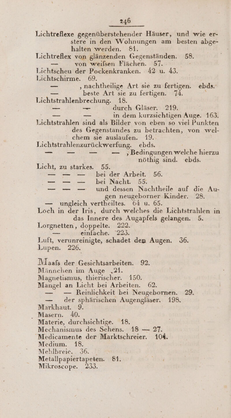 Lichtreflexe gegenüberstehender Häuser, und wie er- stere in den Wohnungen am besten abge- halten werden. 81. Lichtreflex von glänzenden Gegenständen. 58. _ von weilsen Flächen. SHE - Lichtscheu der Pockenkranken. 42 u. 43. Lichtschirme. 69. —_ ‚nachtheilige Art sie zu fertigen. ebds. beste Art sie zu fertigen. 74. i cher 18. — —_ durch Gläser. 219. — — in dem kurzsichtigen Auge. 163. idee en sind als Bilder von eben so viel Punkten des Gegenstandes zu betrachten, von wel- ‘ chem sıe auslaufen. 19. Lichtstrahlenzurückwerfung. ebds. = ‚ Bedingungen welche hierzu nöthig sind. ebds. Licht, zu starkes. 55. — — — bei der Arbeit. 56. er — — — und dessen Nachtheile auf die Au- | en neugeborner Kinder. 28. — ungleich vertheiltes. 64 u. 65. Loch in der Irıs, durch welches die Lichtstrahlen in das Tunere des Augapfels gelangen. 5. Lorgnetten, doppelte. 222. = einfache. 223. Luft, verunreinigte, schadet den Augen. 36. Lupen. 2206. Wlaafs der Gesichtsarbeiten. 92. Männchen ım Auge „21. Magnetismus, thierischer. 150. Mangel an Licht bei Arbeiten. 62. — — Reinlichkeit bei Neugebornen. 29. — der sphärischen Augengläser. 198. Markhaut. 9. . Masern. 40. | Materie, durchsichtige. 18. Mechanismus des Schens. 18 — 27. Medicamente der Marktschreier. 10%. Medıum. 18. Mehlbreie. 936. Iy Metallpapiertapeten. 81. Mikroscope. 233.