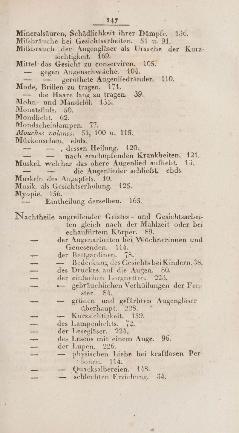 Iaar Mineralsäuren, Schädliehkeit ihrer Dämpfe. 156. Mifsbräuche bei Gesichtsarbeiten. 51 u. 91. Mifsbrauch der Augengläser als Ursache der Kurz- sichtigkeit. 169; Mittel das Gesicht zu conserviren. 105. — gegen Augenschwäche. 104. — geröthete Augenliedränder, 110. Mode, Brillen zu tragen. 171, | — die Haare lang zu tragen. 39. Mohn- und Mandelöl. 1331 Monatsflufs. 50. Mondlicht. 62. Mondscheinlampen. Er. Mouches volants. 54, 100 u. 115. Mückensehen, ebds. —r — ‚dessen Heilung. 120: — nach erschöpfenden Krankheiten. 121. let, welcher das obere Augenlied aufhebt. 13. — _ die Augenlieder schliefst, ebds. Muskeln des Augapfels. 10. Musik, als Gesichtserholung. 125. ' Myopie. 156. Eintheilung derselben. 165. - Nachtheile angreifender Geistes - und Gesichtsarbei- en gleich nach der Mahlzeit oder bei echauffhirtem Körper. 89. der Augenarbeiten bei Wöchnerinnen u Ge den 3 T Boh der Bettgardinen. 78. — Bedeckung des Gesichts bei Kindern. 38. des Druckes. oe die Augen. 80. der einfachen 1 orgnetten. 223. ER gebräuchlichen Verhüllungen der Fen- ster. 84. — grünen und 'gefärbten Augengläser überhaupt.. 228. rei — Kurzsichtiskeit, 159. — des Lampenlichts. Tac Me der Leesegläser. 224, des Lesens mit einem Auge. 9. — der Lupen. 226. u — physischen Liebe bei kraftlosen Per- sonen. 114. een — Quacksalbereien. 148. _ — schlechten Erziehung. 34: ERS. |