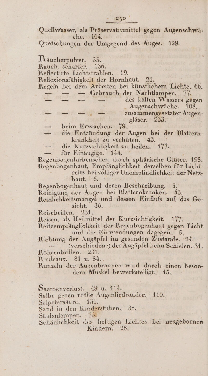 950‘ Quellwasser, als Präservativmittel gegen Augenschwä- che. 104. Quetschungen der Umgegend des Auges. 129. Präucherpulver. 35. Rauch, scharfer. 136. Reflectirte Lichtstrahlen. 19. Reflexionsfähigkeit der Hornhaut. M. nn bei dem Arbeiten bei künstlichem Lichte 66. — — Gebrauch. der Nachtlampen. T. - 0. des kalten Wassers gegen Augenschwäche. 108. a zusammengesetzter Augen- gläser. 230. — beim Erwachen. 79. — die Entzündung der Augen bei der Blattern- krankheit zu verhüten. 49. — die Kurzsichtigkeit zu ‚heilen. 170 — für Einäugige. 144. Regenbogenfarbensehen durch sphärische Gläser. 198. Regenbogenhaut, Empfänglichkeit derselben für Lichi- reitz bei völliger Unempfindlichkeit der Netz- haut. 6. Regenbogenhaut und BER Beschreibung. 5. Reinigung der Augen bei Blatternkranken. 43. Reinlichkeitsmangel und dessen Einfluß auf das Ge- sicht. 36. Reisebrillen. 231. Reisen, als Heil: mittel der Kurzsichtigkeit. 177. Reitzempfänglichkeit der Regenbogenhaut gegen Licht und die Einwendungen dagegen. 5. Richtung der Augäpfel im gesunden Zustande. 24. er (verschiedene) der Augäpfel beim Schielen. 31. Röhrenbrilien. 231. Rouleaux. 81 u. 84.. Bunzeln der Augenbraunen wird durch einen beson- dern Muskel bevrerkstelligt. 15. Saamenverlust. 49 u. 114. Salbe gegen rothe Augenliedränder. 110. Salpetersäure. 156. Sand in den Kinderstuben. 38. Säulenlampen. 73. Schädlichkeit des heftigen Lichtes bei neugebornen Kindern. 28.