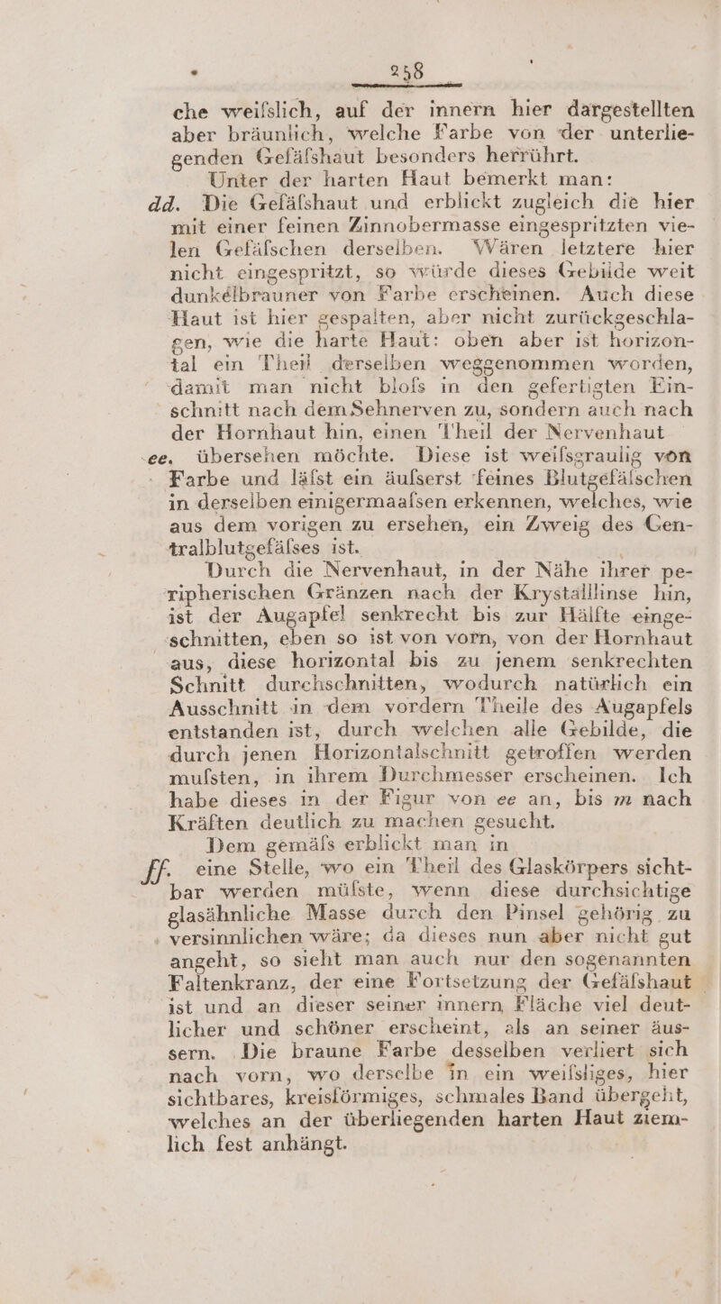 S che weifslich, auf der innern hier dargestellten aber bräunlich, welche Farbe von der unterlie- genden Gefälshaut besonders herrührt. Unter der harten Haut bemerkt man: mit einer feinen Zinnobermasse eingespritzten vie- len Gefäfschen derselben. Wären letztere hier nicht eingespritzt, so würde dieses (zebilde weit dunkelbrauner von Farbe erscheinen. Auch diese Haut ist hier gespalten, aber nicht zurückgeschla- gen, wie die harte Haut: oben aber ist horizon- tal ein The derselben weggenommen worden, damit man nicht blofs in den gefertigten Ein- schnitt nach dem Sehnerven zu, sondern auch nach der Hornhaut hın, einen T’'heil der Nervenhaut in derselben einigermaalsen erkennen, welches, wie aus dem vorigen zu ersehen, ein Zweig des Gen- tralblutgefälses ist. Durch die Nervenhaut, in der Nähe ihrer pe- ripherischen Gränzen nach der Krystalllinse hin, ist der Augapfel senkrecht bis zur Hälfte einge- aus, diese horizontal bis zu jenem senkrechten Schnitt durchschnitten, wodurch natürlich ein Ausschnitt in dem vordern Theile des Augapfels entstanden ist, durch welchen alle Gebilde, die durch jenen Horizontalschnitt getroffen werden mufsten, in ihrem Durchmesser erscheinen. Ich habe dieses in der Figur von ee an, bis m nach Kräften deutlich zu machen gesucht. Dem gemäls erblickt man in eine Stelle, wo ein Theil des Glaskörpers sicht- . glasähnliche Masse durch den Pinsel gehörig. zu angeht, so sieht man auch nur den sogenannten Faltenkranz, der eine Fortsetzung der Gefälshaut | ist und an dieser seiner ınnern Fläche viel deut- licher und schöner erscheint, als an seiner äus- sern. ‚Die braune Farbe desselben verliert sich nach vorn, wo derselbe in ein weilsliges, hier sichtbares, kreisförmiges, schmales Band übergeht, welches an der überliegenden harten Haut ziem- lich fest anhängt. |