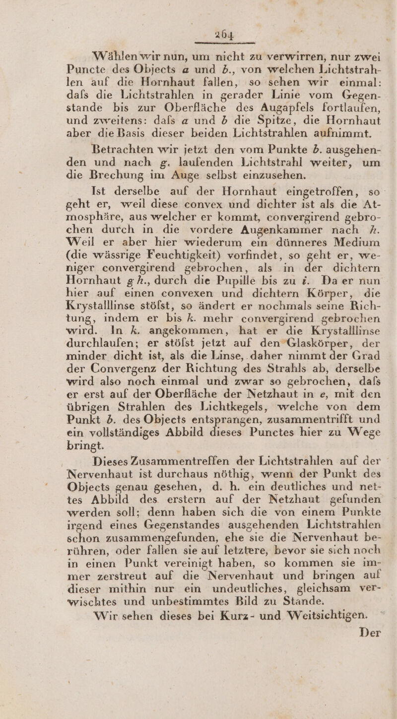 204 Wählen wir nun, um nicht zu verwirren, nur zwei Puncte des Objects z und b., von welchen Lichtstrah- len auf die Hornhaut fallen, so sehen wir einmal: dafs die Lichtstrahlen in gerader Linie vom Gegen- stande bis zur Oberfläche des Augapfels fortlaufen, und zweitens: dals « und 5 die Spitze, die Hornhaut aber die Basis dieser beiden Lichtstrahlen aufnimmt. Betrachten wir jetzt den vom Punkte 2. ausgehen- den und nach g. laufenden Lichtstrahl weiter, um die Brechung im Auge selbst einzusehen. Ist derselbe auf der Hornhaut eingetroffen, so geht er, weil diese convex und dichter ist als die At- mosphäre, aus welcher er kommt, convergirend gebro- chen durch in die vordere Augenkammer nach A. Weil er aber hier wiederum eın dünneres Medium (die wässrige Feuchtigkeit) vorfindet, so geht er, we- niger convergirend gebrochen, als in der dichtern Hornhaut g h., durch die Pupille bis zu &amp;. Daer nun hier auf einen convexen und dichtern Körper, die Krystalllinse stöfst, so ändert er nochmals seine Rich- tung, indem er bis k. mehr convergirend gebrochen wird. In k. angekommen, hat er die Krystalllinse durchlaufen; er stölst jetzt auf den ”Glaskörper, der minder dicht ıst, als die Linse, _ daher nimmt der Grad der Convergenz der Richtung des Strahls ab, derselbe wird also noch einmal und zwar so gebrochen, dafs er erst auf der Oberfläche der Netzhaut in e, mit den übrigen Strahlen des Lichtkegels, welche von dem Punkt 2. des Objects entsprangen, zusammentrifft und ein vollständiges Abbild dieses Punctes hier zu Wege bringt. | Dieses Zusammentreffen der Lichtstrahlen auf der Nervenhaut ist durchaus nöthig, wenn der Punkt des Objects genau gesehen, d. h. ein deutliches und net- tes Abbild des erstern auf der Netzhaut gefunden werden soll; denn haben sich die von einem Punkte irgend eines Gegenstandes ausgehenden Lichtstrahlen schon zusammengefunden, ehe sie die Nervenhaut be- rühren, oder fallen sie auf letztere, bevor sie sich noch in einen Punkt vereinigt haben, so kommen sie ım- mer zerstreut auf die Nervenhaut und bringen auf dieser mithin nur ein undeutliches, gleichsam ver- wischtes und unbestimmtes Bild zu Stande. Wir sehen dieses bei Kurz- und Weitsichtigen. Der