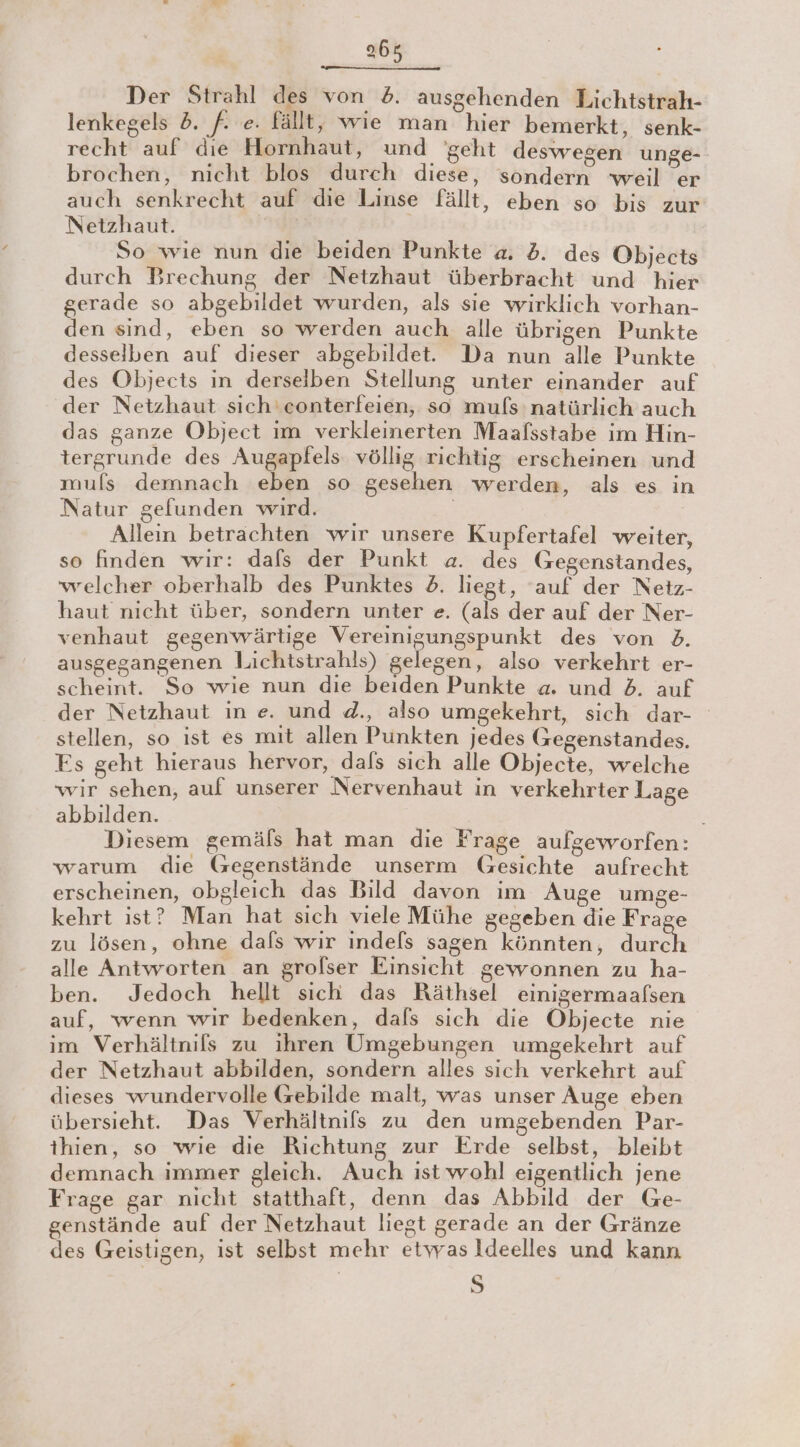 Der Strahl des von 5. ausgehenden Lichtstrah- lenkegels 2. f. e. fällt, wie man hier bemerkt, senk- recht auf die Hornhaut, und geht deswegen unge- brochen, nicht blos durch diese, sondern weil er auch senkrecht auf die Linse fällt, eben so bis zur Netzhaut. So wie nun die beiden Punkte a. . des Objects durch Brechung der Netzhaut überbracht und hier gerade so abgebildet wurden, als sie wirklich vorhan- den sind, eben so werden auch alle übrigen Punkte desselben auf dieser abgebildet. Da nun alle Punkte des Objects in derselben Stellung unter einander auf der Netzhaut sich'conterfeien, so mufs natürlich auch das ganze Object im verkleinerten Maafsstabe im Hin- tergrunde des Augapfels völlig richtig erscheinen und mufs demnach eben so gesehen werden, als es in Natur gefunden wird. Alleın betrachten wir unsere Kupfertafel weiter, so finden wir: dafs der Punkt a. des Gegenstandes, welcher oberhalb des Punktes 2. liegt, ‘auf der Netz- haut nicht über, sondern unter e. (als der auf der Ner- venhaut gegenwärtige Vereinigungspunkt des von 2. ausgegangenen Lichtstrahls) gelegen, also verkehrt er- scheint. So wie nun die beiden Punkte a. und 2. auf der Netzhaut in e. und d., also umgekehrt, sich dar- stellen, so ist es mit allen Punkten jedes Gegenstandes. Fs geht hieraus hervor, dafs sich alle Objecte, welche wir sehen, auf unserer Nervenhaut in verkehrter Lage abbilden. | Diesem gemäfs hat man die Frage aulgeworfen: warum die Gegenstände unserm Gesichte aufrecht erscheinen, obgleich das Bild davon im Auge umge- kehrt ist? Man hat sich viele Mühe gegeben die Frage zu lösen, ohne dafs wir indels sagen könnten, duch alle Antworten an grolser Einsicht gewonnen zu ha- ben. Jedoch hellt sich das Räthsel einigermaafsen auf, wenn wir bedenken, dafs sich die Objecte nie im Verhältnils zu ihren Umgebungen umgekehrt auf der Netzhaut abbilden, sondern alles sich verkehrt auf dieses wundervolle Gebilde malt, was unser Auge eben übersieht. Das Verhältnifs zu den umgebenden Par- thien, so wie die Richtung zur Erde selbst, bleibt demnach immer gleich. Auch ist wohl eigentlich jene Frage gar nicht statthaft, denn das Abbild der Ge- genstände auf der Netzhaut liegt gerade an der Gränze des Geistigen, ist selbst mehr etyyasIdeelles und kann 5