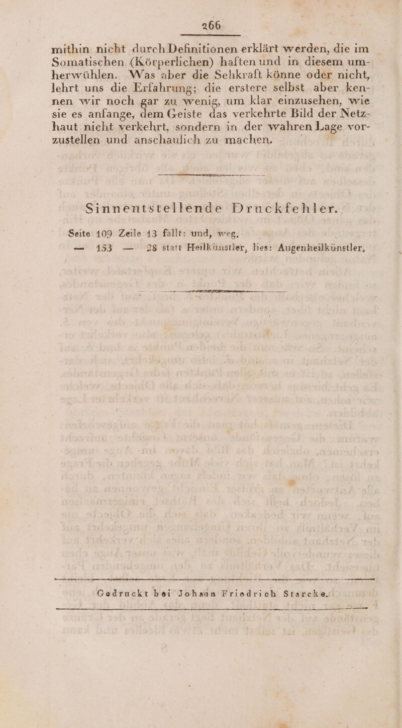 mithin nicht durch Definitionen erklärt werden, die ım Somatischen (Körperlichen) haften und ın diesem um- herwühlen. ‘Was aber die Sehkraft könne oder nicht, lehrt uns die Erfahrung; die erstere selbst aber ken- nen wir noch gar zu wenig, um klar einzusehen, wie sie es anfange, dem Geiste das verkehrte Bild der Netz- haut nicht verkehrt, sondern in der wahren Lage vor- zustellen und anschaulich zu machen. | eg Sinnentstellende Druckfehler. Seite 109 Zeile 13 fällt: und, weg, — 153 — 28 statt Heilkünstier, hies: Augenheilkünstler, =. Be Te Gedruckt bei’ Johann Friedrich Starcke.