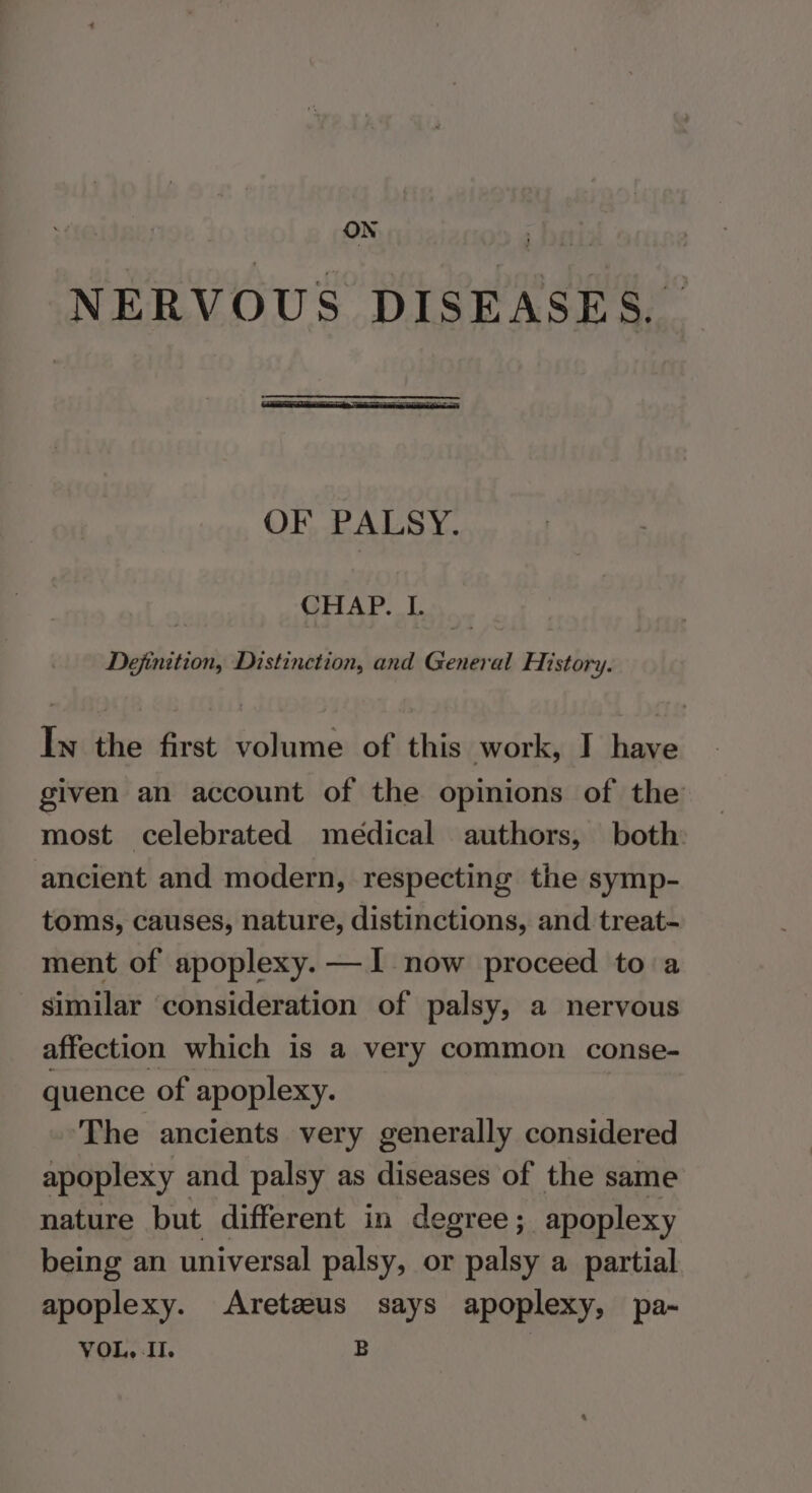 ON NERVOUS DISEASES. OF, PALSY. CHAP. I. Dejinition, Distinction, and General History. In the first volume of this work, I have given an account of the opinions of the most celebrated medical authors, both: ancient and modern, respecting the symp- toms, causes, nature, distinctions, and treat- ment of apoplexy. —I- now proceed to a similar ‘consideration of palsy, a nervous affection which is a very common conse- quence of apoplexy. The ancients very generally considered apoplexy and palsy as diseases of the same nature but different in degree ; apoplexy being an universal palsy, or palsy a partial apoplexy. Aretzeus says apoplexy, pa-