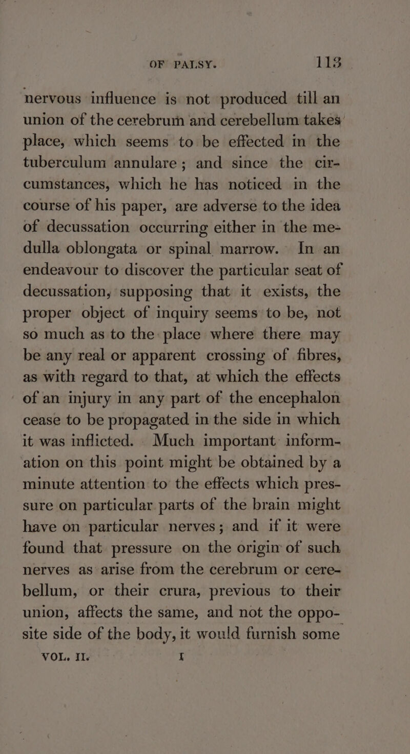nervous influence is not produced till an union of the cerebrurh and cerebellum takes’ place, which seems to be effected in the tuberculum annulare; and since the cir- cumstances, which he has noticed in the course of his paper, are adverse to the idea of decussation occurring either in the me- dulla oblongata or spinal marrow. In an endeavour to discover the particular seat of decussation, supposing that it exists, the proper object of inquiry seems to be, not so much as to the: place where there may be any real or apparent crossing of fibres, as with regard to that, at which the effects of an injury in any part of the encephalon cease to be propagated in the side in which it was inflicted. Much important: inform- ation on this point might be obtained by a minute attention to the effects which pres- sure on particular parts of the brain might have on particular nerves; and if it were found that pressure on the origin of such. nerves as arise from the cerebrum or cere- bellum, or their crura, previous to their union, affects the same, and not the oppo- site side of the body, it would furnish some VOL, I. I