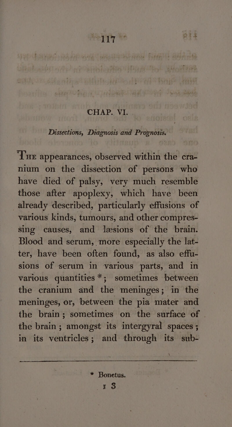 CHAP. VI. Déssections, Diagnosis and Proxnosis. “Lue appearances, observed within the cra- nium on the dissection of persons who have died of palsy, very much resemble those after apoplexy, which have been already described, particularly effusions of various kinds, tumours, and other compres- sing causes, and lesions of the brain. Blood and serum, more especially the lat- ter, have been often found, as also effu- sions of serum in various parts, and in various quantities *; sometimes between the cranium and the meninges; in the meninges, or, between the pia mater and the brain; sometimes on the surface of | the brain; amongst its intergyral spaces ; in its ventricles; and through its sub- Leer: * Bonetus. Ses