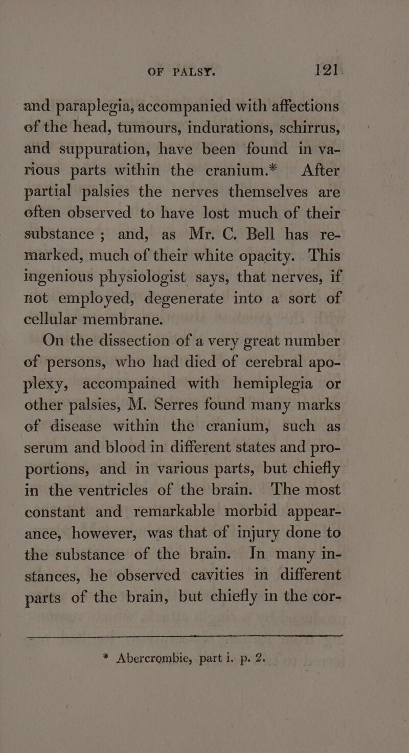 and paraplegia, accompanied with affections of the head, tumours, indurations, schirrus, and suppuration, have been found in va- rious parts within the cranium.* After partial palsies the nerves themselves are often observed to have lost much of their substance ; and, as Mr. C. Bell has re- raarked, much of their white opacity. This ingenious physiologist says, that nerves, if not employed, degenerate into a sort of cellular membrane. | On the dissection of a very great number of persons, who had died of cerebral apo- plexy, accompained with hemiplegia or other palsies, M. Serres found many marks of disease within the cranium, such as serum and blood in different states and pro- portions, and in various parts, but chiefly in the ventricles of the brain. ‘The most constant and remarkable morbid appear- ance, however, was that of injury done to the substance of the brain. In many in- stances, he observed cavities in different parts of the brain, but chiefly in the cor-