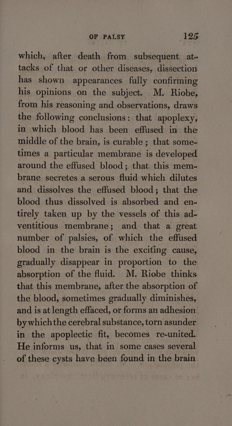 which, after death from subsequent at- tacks of that or other diseases, dissection has shown appearances fully confirming his opinions on the subject. M. Riobe, from his reasoning and observations, draws the following conclusions: that apoplexy, in which blood has .been effused in the middle of the brain, is curable ; that some~ times a particular membrane is developed around the effused blood; that this mem- brane secretes a serous fluid which dilutes and dissolves the effused blood; that the blood thus dissolved is absorbed and en- tirely taken up by the vessels of this ad- ventitious membrane; and that a great number of palsies, of which the effused blood in the brain is the exciting cause, gradually disappear in proportion to the absorption of the fluid. M. Riobe thinks that this membrane, after the absorption of the blood, sometimes gradually diminishes, and is at length effaced, or forms an adhesion. by which the cerebral substance, torn asunder in the apoplectic fit, becomes re-united. He informs us, that in some cases several of these cysts have been found in the brain.