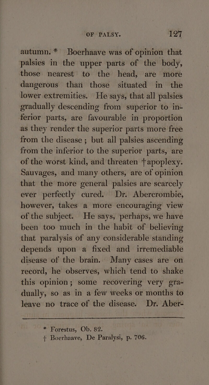 autumn. * Boerhaave was of opinion that palsies in the upper parts of the body, those nearest to the head, are more dangerous than those situated in the lower extremities. He says, that all palsies gradually descending from superior to in- ferlor parts, are favourable in proportion as they render the superior parts more free from the disease ; but all palsies ascending from the inferior to the superior parts, are of the worst kind, and threaten tapoplexy. Sauvages, and many others, are of opinion that the more general palsies are scarcely ever perfectly cured. Dr. Abercrombie, however, takes a more encouraging view of the subject. He says, perhaps, we have been too much in the habit of believing that paralysis of any considerable standing ‘depends upon a fixed and _ irremediable disease of the brain. Many cases are on record, he observes, which tend to shake this opinion; some recovering very gra- dually, so as in a few weeks or months to leave no trace of the disease. Dr. Aber- * Forestus, Ob. 82. + Boerhaave, De Paralysi, p. 706.
