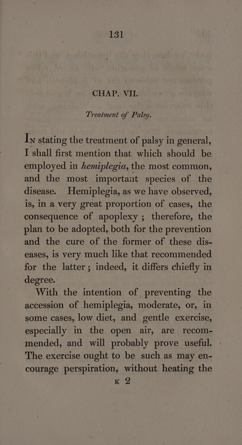 CHAP. VII. Treatment of Palsy. Iy stating the treatment of palsy in general, I shall first mention that which should be employed in hemiplegia, the most common, and the most importaat species of the disease. Hemiplegia, as we have observed, is, in a very great proportion of cases, the consequence of apoplexy ; therefore, the plan to be adopted, both for the prevention and the cure of the former of these dis- eases, is very much like that recommended for the latter; indeed, it differs chiefly in degree. With the intention of preventing the accession of hemiplegia, moderate, or, in some cases, low diet, and gentle exercise, especially in the open air, are recom- mended, and will probably prove useful. The exercise ought to be such as may en- courage perspiration, without heating the K 2