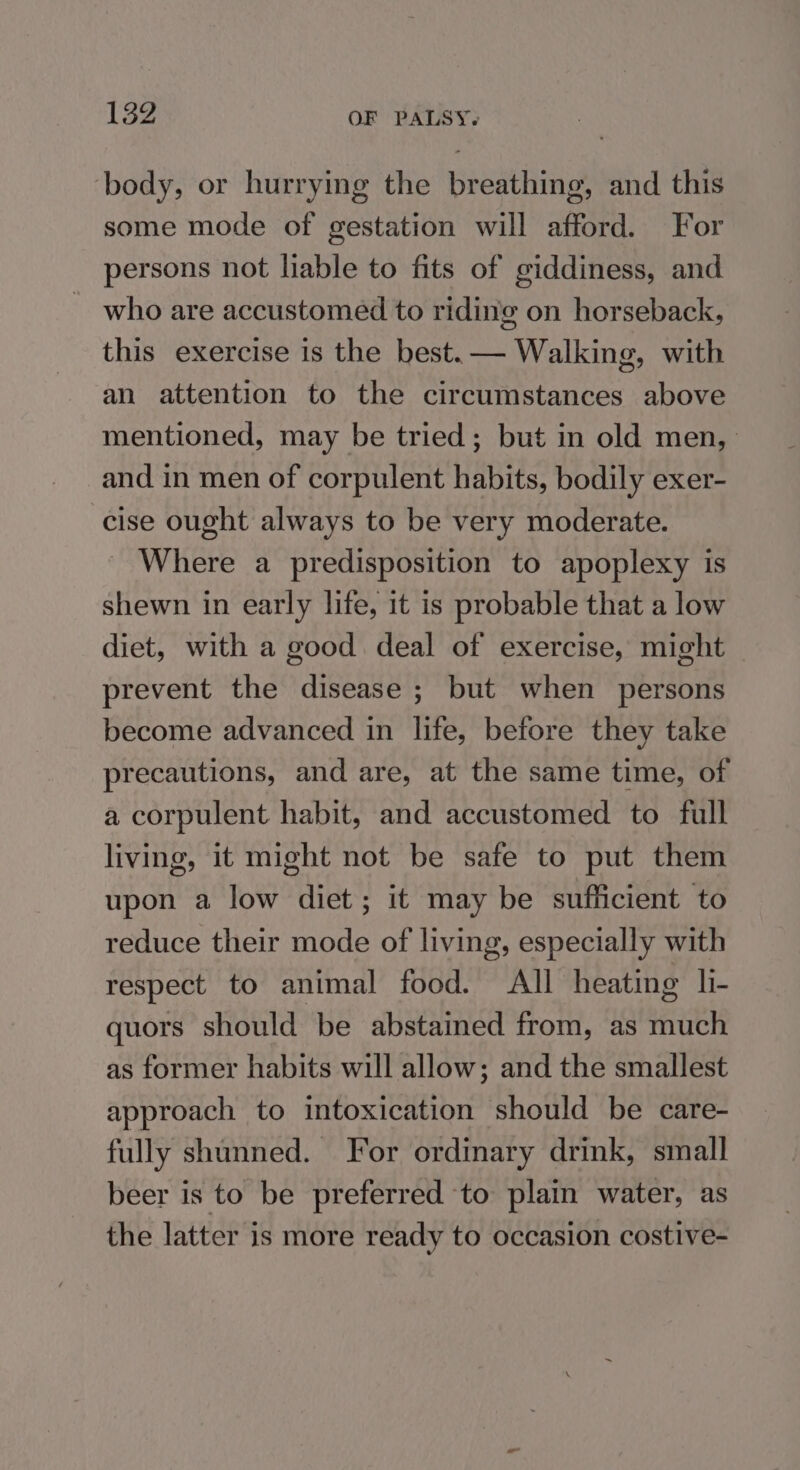 ‘body, or hurrying the breathing, and this some mode of gestation will afford. For persons not liable to fits of giddiness, and who are accustomed to riding on horseback, this exercise is the best. — Walking, with an attention to the circumstances above mentioned, may be tried; but in old men, and in men of corpulent habits, bodily exer- cise ought always to be very moderate. _ Where a predisposition to apoplexy is shewn in early life, it is probable that a low diet, with a good deal of exercise, might prevent the disease ; but when persons become advanced in life, before they take precautions, and are, at the same time, of a corpulent habit, and accustomed to full living, it might not be safe to put them upon a low diet; it may be sufficient to reduce their mode of living, especially with respect to animal food. All heating li- quors should be abstained from, as much as former habits will allow; and the smallest approach to intoxication should be care- fully shunned. For ordinary drink, small beer is to be preferred to plain water, as the latter is more ready to occasion costive-