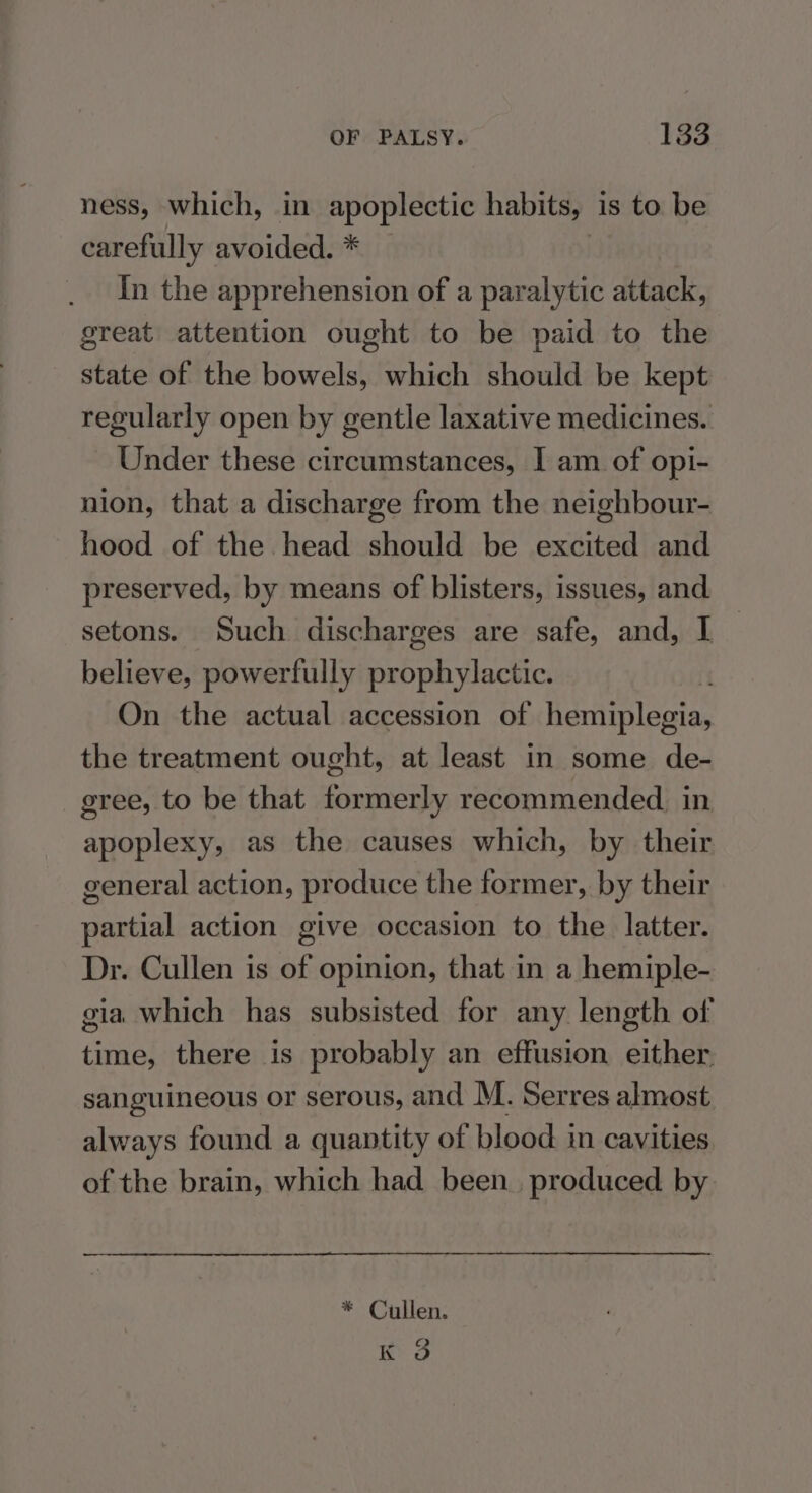 ness, which, in apoplectic habits, is to be carefully avoided. * | In the apprehension of a paralytic attack, great attention ought to be paid to the state of the bowels, which should be kept regularly open by gentle laxative medicines. Under these circumstances, I am of opi- nion, that a discharge from the neighbour- hood of the head should be excited and preserved, by means of blisters, issues, and setons. Such discharges are safe, and, I — believe, powerfully prophylactic. On the actual accession of hemiplegia, the treatment ought, at least in some de- gree, to be that formerly recommended. in apoplexy, as the causes which, by their general action, produce the former, by their partial action give occasion to the latter. Dr. Cullen is of opinion, that in a hemiple- gia which has subsisted for any length of time, there is probably an effusion either. sanguineous or serous, and M. Serres almost always found a quantity of blood in cavities of the brain, which had been. produced by * Cullen. K 3