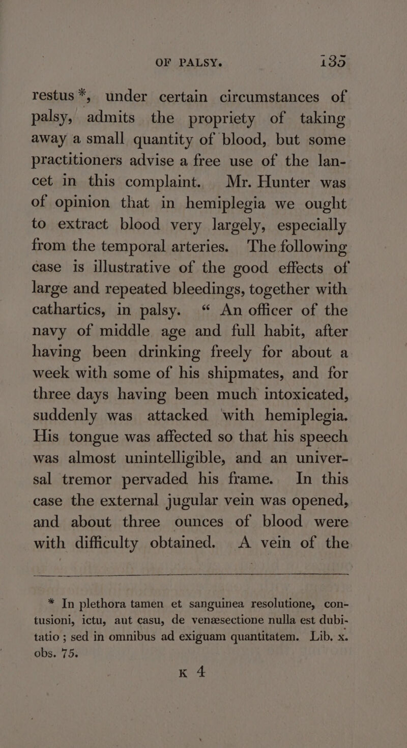 restus k, under certain circumstances of palsy, admits the propriety of taking away a small quantity of blood, but some practitioners advise a free use of the lan- cet in this complaint. Mr. Hunter was of opinion that in hemiplegia we ought to extract blood very largely, especially from the temporal arteries. The following case is illustrative of the good effects of large and repeated bleedings, together with cathartics, in palsy. “ An officer of the navy of middle age and full habit, after having been drinking freely for about a week with some of his shipmates, and for three days having been much intoxicated, suddenly was attacked ‘with hemiplegia. His tongue was affected so that his speech was almost unintelligible, and an univer- sal tremor pervaded his frame. In this case the external jugular vein was opened, and about three ounces of blood were with difficulty obtained. A vein of the * In plethora tamen et sanguinea resolutione, con- tusioni, ictu, aut casu, de venzesectione nulla est dubi- tatio ; sed in omnibus ad exiguam quantitatem. Lib. x. obs. 75.