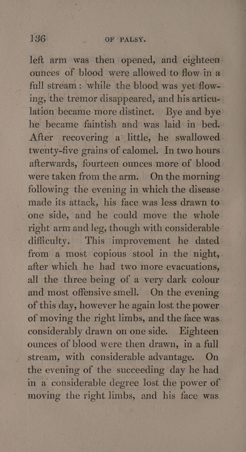 left arm was then opened, and eighteen. ounces of blood were allowed to flowin a full stream: while the blood was yet flow- ing, the tremor disappeared, and his articu- lation became more distinct. Bye and bye he became faintish and was laid in’ bed.- After recovering a‘ little, he swallowed. twenty-five grains of calomel. In two hours afterwards, fourteen ounces more of blood were taken from the arm. On the morning following the evening in which the disease made its attack, his face was less drawn to one side, and he could move the whole right arm and leg, though with considerable’ difficulty. This improvement he dated from a most copious stool in the night, | after which he had two more evacuations, all the three being of a very dark colour and most offensive smell. On the evening of this day, however he again lost the power of moving the right limbs, and the face was considerably drawn on one side. Highteen ounces of blood were then drawn, in a full stream, with considerable advantage. On the evening of the succeeding day he had in a considerable degree lost the power of moving the right limbs, and his face was