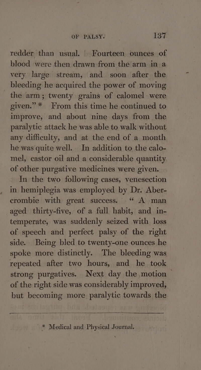 redder than usual. Fourteen ounces of blood were then drawn from the arm in a very large stream, and soon after the _ bleeding he acquired the power of moving the arm; twenty grains of calomel were given.” * From this time he continued to improve, and about nine days from the paralytic attack he was able to walk without any difficulty, and at the end of a month he was quite well. In addition to the calo- mel, castor oil and a considerable quantity of other purgative medicines were given. In the two following cases, venesection in hemiplegia was employed by Dr. Aber- crombie with great success. ‘“ A man aged thirty-five, of a full habit, and in- temperate, was suddenly seized with loss of speech and perfect palsy of the right side. Being bled to twenty-one ounces he spoke more distinctly. The bleeding was repeated after two hours, and he took strong purgatives. Next day the motion © of the right side was considerably improved, but becoming more paralytic towards the * Medical and Physical Journal.