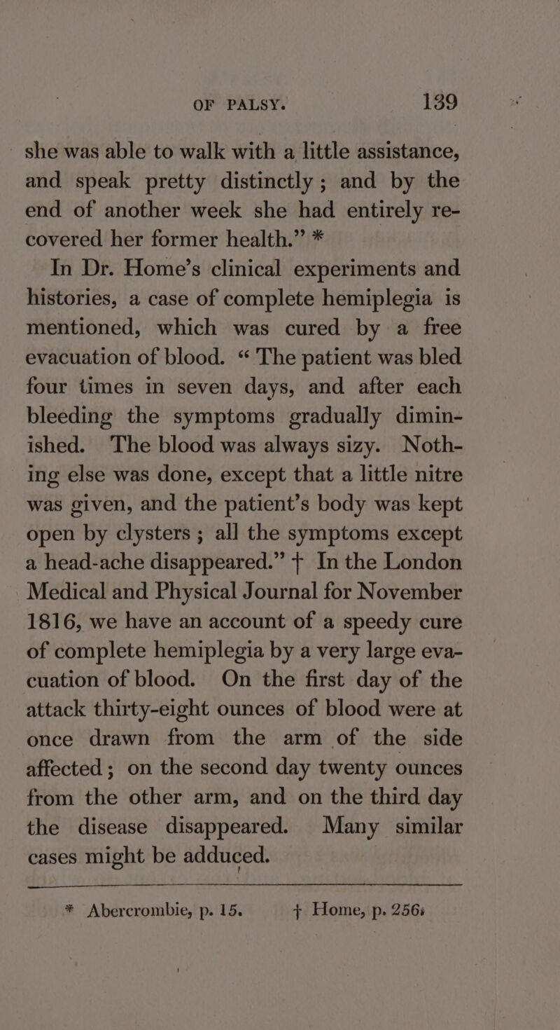 she was able to walk with a little assistance, and speak pretty distinctly ; and by the end of another week she had entirely re- covered her former health.” * In Dr. Home’s clinical experiments and histories, a case of complete hemiplegia is mentioned, which was cured by a free evacuation of blood. “ The patient was bled four times in seven days, and after each bleeding the symptoms gradually dimin- ished. The blood was always sizy. Noth- ing else was done, except that a little nitre was given, and the patient’s body was kept open by clysters ; all the symptoms except a head-ache disappeared.” + In the London Medical and Physical Journal for November 1816, we have an account of a speedy cure of complete hemiplegia by a very large eva- cuation of blood. On the first day of the attack thirty-eight ounces of blood were at once drawn from the arm of the side affected ; on the second day twenty ounces from the other arm, and on the third day the disease disappeared. Many similar cases might be adduced. * Abercrombie, p. 15. + Home, p. 2565