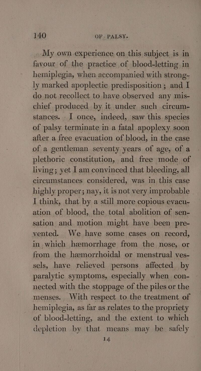 My own. experience on this subject is in favour of the practice of blood-letting,in hemiplegia, when accompanied with strong- ly marked apoplectic predisposition ; and I do not recollect to have observed any mis- chief produced by it under such circum- stances. - I once, indeed, saw this species of palsy terminate in a fatal apoplexy soon after a free evacuation of blood, in the case of a gentleman seventy years of age, of a plethoric constitution, and free mode of living; yet | am convinced that bleeding, all circumstances considered, was in this case highly proper; nay, it is not very improbable I think, that by a still more copious evacu- ation of blood, the total abolition of sen- sation and. motion might have been pre- vented. We have some cases on record, in which hemorrhage from the nose, or from the hemorrhoidal or menstrual ves- sels, have relieved persons affected by paralytic symptoms, especially when con- nected with the stoppage of the piles or the menses. With respect to the treatment of hemiplegia, as far as relates to the propriety of blood-letting, and the extent to which depletion by that means may be safely i4