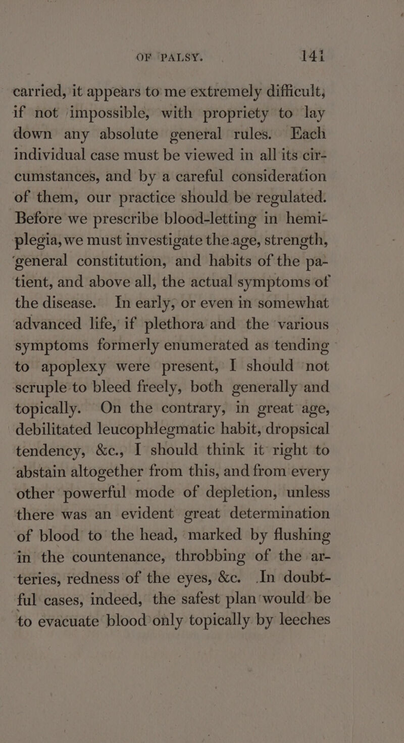 carried, it appears to: me extremely difficult, if not impossible, with propriety to lay down any absolute general rules. Hach individual case must be viewed in all its cir- cumstances, and by a careful consideration of them, our practice should be regulated. Before we prescribe blood-letting in hemi+ plegia, we must investigate the age, strength, ‘general constitution, and habits of the pa- tient, and above all, the actual symptoms of the disease. In early, or even in somewhat advanced life, if plethora and the various symptoms formerly enumerated as tending to apoplexy were present, I should not scruple to bleed freely, both generally and topically. On the contrary, in great age, debilitated leucophlegmatic habit, dropsical tendency, &amp;c., I should think it right to abstain altogether from this, and from every other powerful mode of depletion, unless there was an evident great determination of blood to the head, marked by flushing in the countenance, throbbing of the ar- ‘teries, redness of the eyes, &amp;c. In doubt- ful cases, indeed, the safest plan would’ be to evacuate blood only topically by leeches