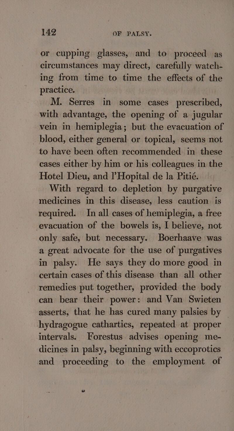 or cupping glasses, and to proceed as circumstances may direct, carefully watch- ing from time to time the effects of the practice. M. Serres in some cases prescribed, with advantage, the opening of a jugular vein in hemiplegia; but the evacuation of blood, either general or topical, seems not to have been often recommended in these cases either by him or his colleagues in the Hotel Dieu, and l’Hopital de la Pitié. With regard to depletion by purgative medicines in this disease, less caution is required. In all cases of hemiplegia, a free evacuation of the bowels is, I believe, not only safe, but necessary. Boerhaave was a great advocate for the use of purgatives in palsy. He says they do more good in certain cases of this disease than all other remedies put together, provided the body can bear their power: and Van Swieten asserts, that he has cured many palsies by | hydragogue cathartics, repeated at proper intervals. Forestus advises opening me- dicines in palsy, beginning with eccoprotics and proceeding to the employment of