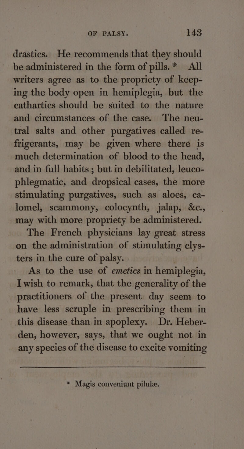 drastics. He recommends that they should be administered in the form of pills.* All writers agree as to the propriety of keep- ing the body open in hemiplegia, but the cathartics should be suited to the nature and circumstances of the case. The neu- tral salts and other purgatives called re- frigerants, may be given where there is much determination of blood to the head, and in full habits ; but in debilitated, leuco- phlegmatic, and dropsical cases, the more stimulating purgatives, such as aloes, ca- lomel, scammony, colocynth, jalap, &amp;c., may with more propriety be administered. The French physicians lay great stress on the administration of stimulating clys- ters in the cure of palsy. As to the use of emetics in hemiplegia, I wish to remark, that the generality of the practitioners of the present day seem to have less scruple in prescribing them in this disease than in apoplexy. Dr. Heber- den, however, says, that we ought not in any species of the disease to excite vomiting '* Magis conveniunt pilulee.