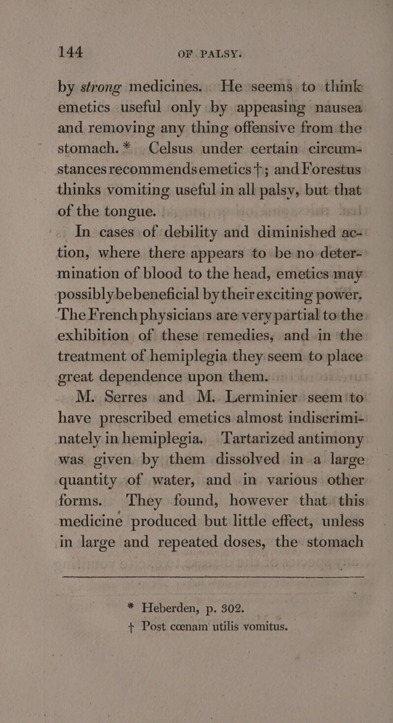 by strong medicines. He seems to think emetics useful only by appeasing nausea and removing any thing offensive from the stomach. * Celsus under certain circum- stances recommendsemetics}; and Forestus thinks vomiting useful in all palsy, but i of the tongue. - si) In cases of ‘debility and sisi diesel ac- tion, where there appears to be no deter=: mination of blood to the head, emetics may possibly bebeneficial by their exciting power. The French physicians are very partial to the exhibition of these remedies, and in ‘the treatment of hemiplegia they seem to place ereat dependence upon them. M. Serres and M. Lerminier seem ‘to have prescribed emetics almost indiserimi- nately in hemiplegia. Tartarized antimony was given by them dissolved ina large quantity of water, and in various. other forms. They found, however that. this medicine produced but little effect, unless in large and repeated doses, the. stomach * Heberden, p. 302. + Post coenam utilis vomitus.