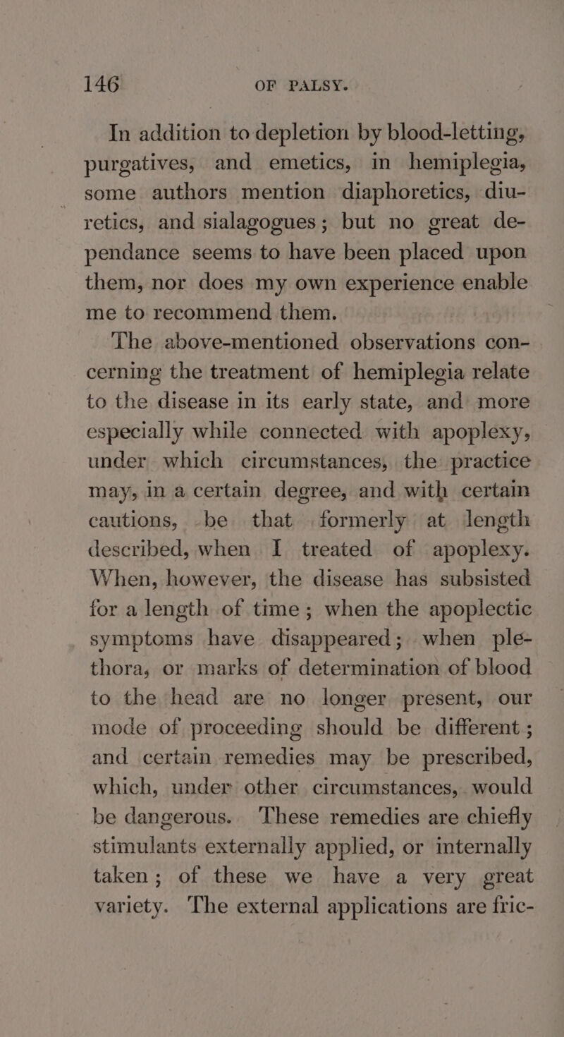 In addition to depletion by blood-letting, purgatives, and emetics, in hemiplegia, some authors mention diaphoretics, diu- retics, and sialagogues; but no great de- pendance seems to have been placed upon them, nor does my own experience enable me to recommend them. The above-mentioned observations con- cerning the treatment of hemiplegia relate to the disease in its early state, and more especially while connected with apoplexy, under which circumstances, the practice may, in a certain degree, and with certain cautions, be that formerly at length described, when I treated of apoplexy. When, however, the disease has subsisted for a length of time; when the apoplectic symptoms have disappeared; when ple- thora, or marks of determination of blood to the head are no longer present, our mode of proceeding should be different ; and certain remedies may be prescribed, which, under other circumstances, would be dangerous. ‘These remedies are chiefly stimulants externally applied, or mternally taken; of these we have a very great variety. The external applications are fric-